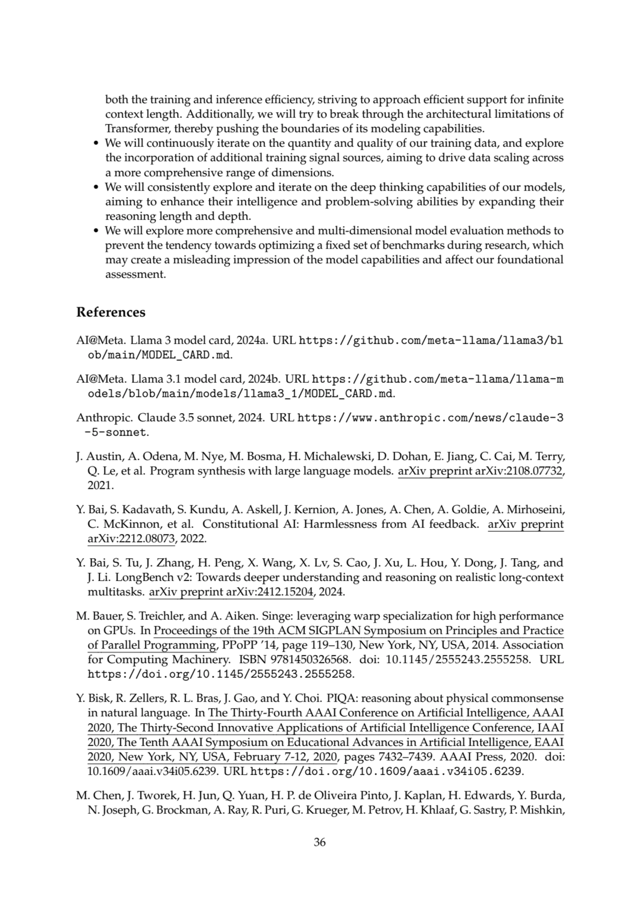 both the training and inference efficiency, striving to approach efficient support for infinite
context length. Additionally, we will try to break through the architectural limitations of
Transformer, thereby pushing the boundaries of its modeling capabilities.
• We will continuously iterate on the quantity and quality of our training data, and explore
the incorporation of additional training signal sources, aiming to drive data scaling across
a more comprehensive range of dimensions.
• We will consistently explore and iterate on the deep thinking capabilities of our models,
aiming to enhance their intelligence and problem-solving abilities by expanding their
reasoning length and depth.
• We will explore more comprehensive and multi-dimensional model evaluation methods to
prevent the tendency towards optimizing a fixed set of benchmarks during research, which
may create a misleading impression of the model capabilities and affect our foundational
assessment.
References
AI@Meta. Llama 3 model card, 2024a. URL https://github.com/meta-llama/llama3/bl
ob/main/MODEL_CARD.md.
AI@Meta. Llama 3.1 model card, 2024b. URL https://github.com/meta-llama/llama-m
odels/blob/main/models/llama3_1/MODEL_CARD.md.
Anthropic. Claude 3.5 sonnet, 2024. URL https://www.anthropic.com/news/claude-3
-5-sonnet.
J. Austin, A. Odena, M. Nye, M. Bosma, H. Michalewski, D. Dohan, E. Jiang, C. Cai, M. Terry,
Q. Le, et al. Program synthesis with large language models. arXiv preprint arXiv:2108.07732,
2021.
Y. Bai, S. Kadavath, S. Kundu, A. Askell, J. Kernion, A. Jones, A. Chen, A. Goldie, A. Mirhoseini,
C. McKinnon, et al. Constitutional AI: Harmlessness from AI feedback. arXiv preprint
arXiv:2212.08073, 2022.
Y. Bai, S. Tu, J. Zhang, H. Peng, X. Wang, X. Lv, S. Cao, J. Xu, L. Hou, Y. Dong, J. Tang, and
J. Li. LongBench v2: Towards deeper understanding and reasoning on realistic long-context
multitasks. arXiv preprint arXiv:2412.15204, 2024.
M. Bauer, S. Treichler, and A. Aiken. Singe: leveraging warp specialization for high performance
on GPUs. In Proceedings of the 19th ACM SIGPLAN Symposium on Principles and Practice
of Parallel Programming, PPoPP ’14, page 119–130, New York, NY, USA, 2014. Association
for Computing Machinery. ISBN 9781450326568. doi: 10.1145/2555243.2555258. URL
https://doi.org/10.1145/2555243.2555258.
Y. Bisk, R. Zellers, R. L. Bras, J. Gao, and Y. Choi. PIQA: reasoning about physical commonsense
in natural language. In The Thirty-Fourth AAAI Conference on Artificial Intelligence, AAAI
2020, The Thirty-Second Innovative Applications of Artificial Intelligence Conference, IAAI
2020, The Tenth AAAI Symposium on Educational Advances in Artificial Intelligence, EAAI
2020, New York, NY, USA, February 7-12, 2020, pages 7432–7439. AAAI Press, 2020. doi:
10.1609/aaai.v34i05.6239. URL https://doi.org/10.1609/aaai.v34i05.6239.
M. Chen, J. Tworek, H. Jun, Q. Yuan, H. P. de Oliveira Pinto, J. Kaplan, H. Edwards, Y. Burda,
N. Joseph, G. Brockman, A. Ray, R. Puri, G. Krueger, M. Petrov, H. Khlaaf, G. Sastry, P. Mishkin,
36