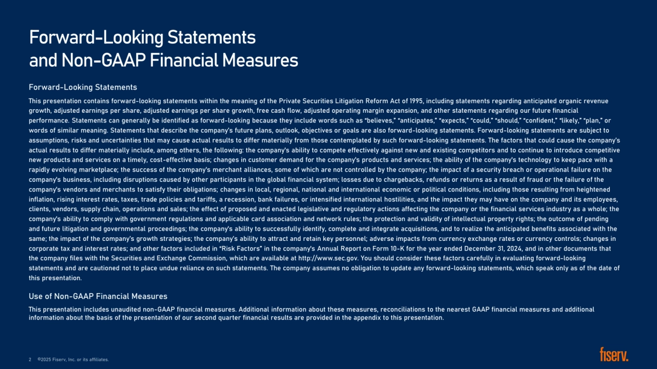 Forward-Looking Statements
This presentation contains forward-looking statements within the meaning of the Private Securities Litigation Reform Act of 1995, including statements regarding anticipated organic revenue 
growth, adjusted earnings per share, adjusted earnings per share growth, free cash flow, adjusted operating margin expansion, and other statements regarding our future financial 
performance. Statements can generally be identified as forward-looking because they include words such as “believes,” “anticipates,” “expects,” “could,” “should,” “confident,” “likely,” “plan,” or 
words of similar meaning. Statements that describe the company’s future plans, outlook, objectives or goals are also forward-looking statements. Forward-looking statements are subject to 
assumptions, risks and uncertainties that may cause actual results to differ materially from those contemplated by such forward-looking statements. The factors that could cause the company’s 
actual results to differ materially include, among others, the following: the company's ability to compete effectively against new and existing competitors and to continue to introduce competitive 
new products and services on a timely, cost-effective basis; changes in customer demand for the company's products and services; the ability of the company's technology to keep pace with a 
rapidly evolving marketplace; the success of the company's merchant alliances, some of which are not controlled by the company; the impact of a security breach or operational failure on the 
company's business, including disruptions caused by other participants in the global financial system; losses due to chargebacks, refunds or returns as a result of fraud or the failure of the 
company's vendors and merchants to satisfy their obligations; changes in local, regional, national and international economic or political conditions, including those resulting from heightened 
inflation, rising interest rates, taxes, trade policies and tariffs, a recession, bank failures, or intensified international hostilities, and the impact they may have on the company and its employees, 
clients, vendors, supply chain, operations and sales; the effect of proposed and enacted legislative and regulatory actions affecting the company or the financial services industry as a whole; the 
company's ability to comply with government regulations and applicable card association and network rules; the protection and validity of intellectual property rights; the outcome of pending 
and future litigation and governmental proceedings; the company's ability to successfully identify, complete and integrate acquisitions, and to realize the anticipated benefits associated with the 
same; the impact of the company’s growth strategies; the company’s ability to attract and retain key personnel; adverse impacts from currency exchange rates or currency controls; changes in 
corporate tax and interest rates; and other factors included in “Risk Factors” in the company's Annual Report on Form 10-K for the year ended December 31, 2024, and in other documents that 
the company files with the Securities and Exchange Commission, which are available at http://www.sec.gov. You should consider these factors carefully in evaluating forward-looking 
statements and are cautioned not to place undue reliance on such statements. The company assumes no obligation to update any forward-looking statements, which speak only as of the date of 
this presentation.
Use of Non-GAAP Financial Measures 
This presentation includes unaudited non-GAAP financial measures. Additional information about these measures, reconciliations to the nearest GAAP financial measures and additional 
information about the basis of the presentation of our second quarter financial results are provided in the appendix to this presentation.
Forward-Looking Statements 
and Non-GAAP Financial Measures