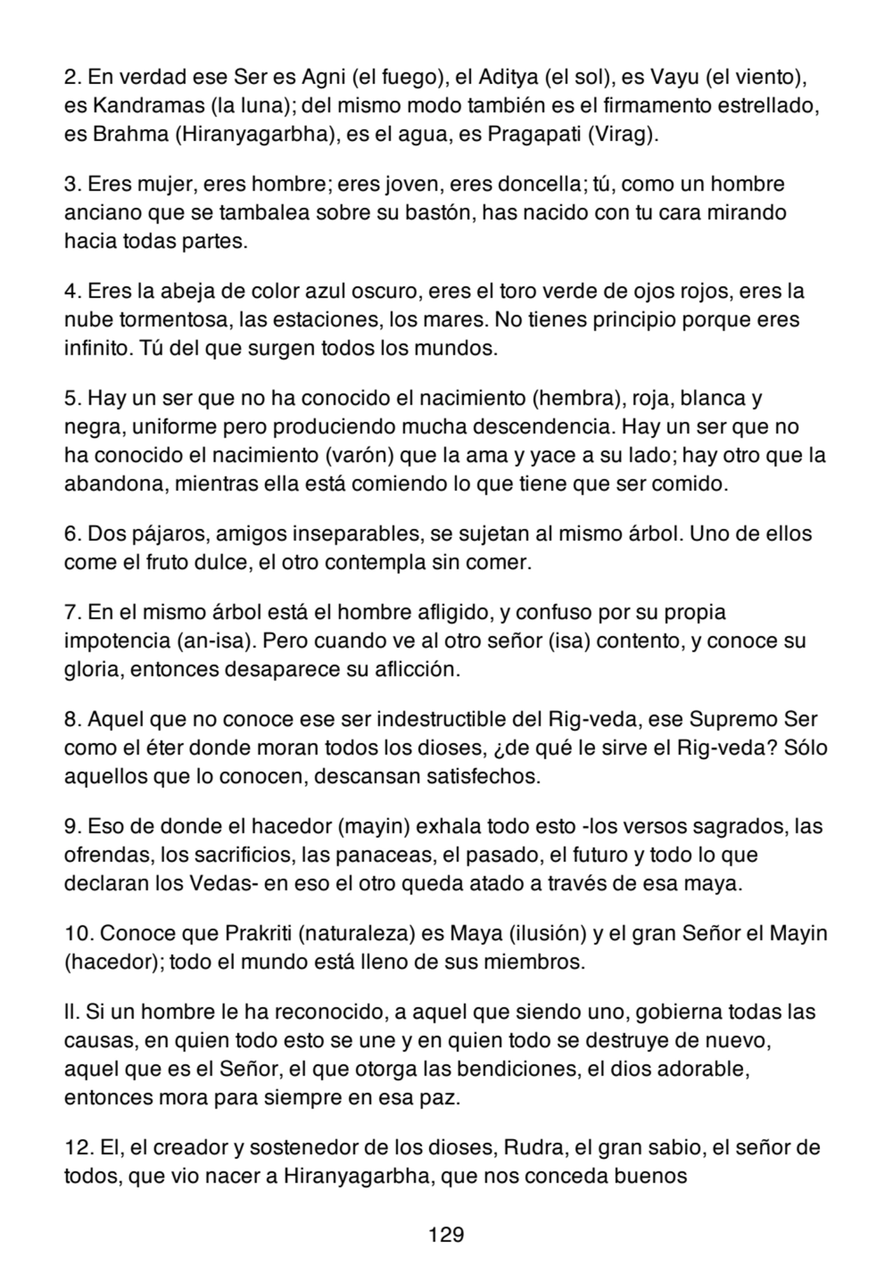 2. En verdad ese Ser es Agni (el fuego), el Aditya (el sol), es Vayu (el viento),
es Kandramas (la luna); del mismo modo también es el firmamento estrellado,
es Brahma (Hiranyagarbha), es el agua, es Pragapati (Virag).
3. Eres mujer, eres hombre; eres joven, eres doncella; tú, como un hombre
anciano que se tambalea sobre su bastón, has nacido con tu cara mirando
hacia todas partes.
4. Eres la abeja de color azul oscuro, eres el toro verde de ojos rojos, eres la
nube tormentosa, las estaciones, los mares. No tienes principio porque eres
infinito. Tú del que surgen todos los mundos.
5. Hay un ser que no ha conocido el nacimiento (hembra), roja, blanca y
negra, uniforme pero produciendo mucha descendencia. Hay un ser que no
ha conocido el nacimiento (varón) que la ama y yace a su lado; hay otro que la
abandona, mientras ella está comiendo lo que tiene que ser comido.
6. Dos pájaros, amigos inseparables, se sujetan al mismo árbol. Uno de ellos
come el fruto dulce, el otro contempla sin comer.
7. En el mismo árbol está el hombre afligido, y confuso por su propia
impotencia (an-isa). Pero cuando ve al otro señor (isa) contento, y conoce su
gloria, entonces desaparece su aflicción.
8. Aquel que no conoce ese ser indestructible del Rig-veda, ese Supremo Ser
como el éter donde moran todos los dioses, ¿de qué le sirve el Rig-veda? Sólo
aquellos que lo conocen, descansan satisfechos.
9. Eso de donde el hacedor (mayin) exhala todo esto -los versos sagrados, las
ofrendas, los sacrificios, las panaceas, el pasado, el futuro y todo lo que
declaran los Vedas- en eso el otro queda atado a través de esa maya.
10. Conoce que Prakriti (naturaleza) es Maya (ilusión) y el gran Señor el Mayin
(hacedor); todo el mundo está lleno de sus miembros.
ll. Si un hombre le ha reconocido, a aquel que siendo uno, gobierna todas las
causas, en quien todo esto se une y en quien todo se destruye de nuevo,
aquel que es el Señor, el que otorga las bendiciones, el dios adorable,
entonces mora para siempre en esa paz.
12. El, el creador y sostenedor de los dioses, Rudra, el gran sabio, el señor de
todos, que vio nacer a Hiranyagarbha, que nos conceda buenos
129