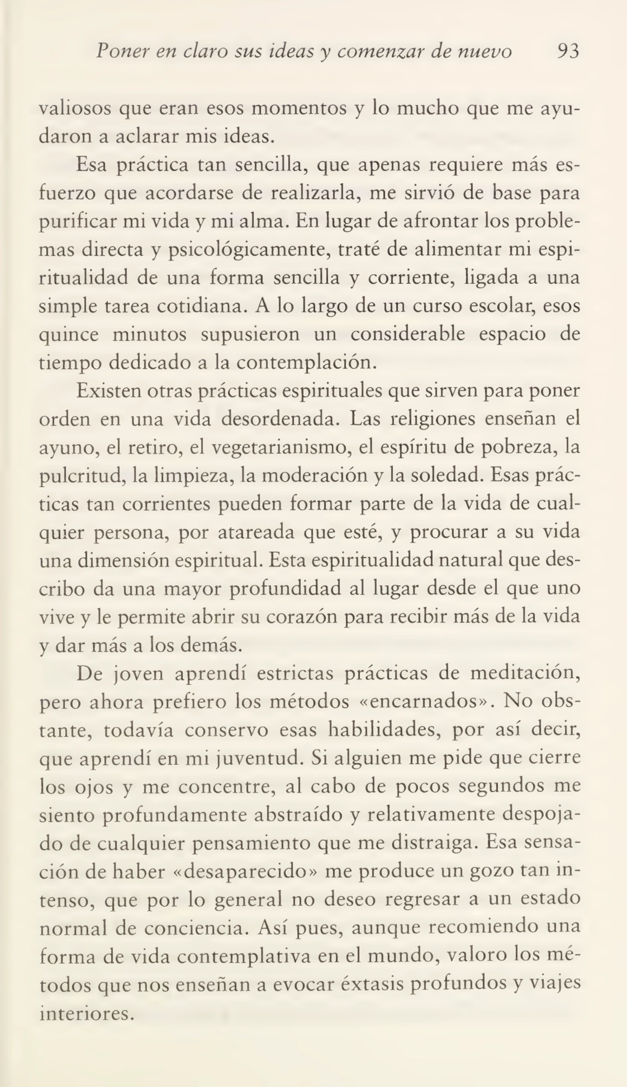 Poner en claro sus ideas y comenzar de nuevo 93
valiosos que eran esos momentos y lo mucho que me ayu¬
daron a aclarar mis ideas.
Esa práctica tan sencilla, que apenas requiere más es¬
fuerzo que acordarse de realizarla, me sirvió de base para
purificar mi vida y mi alma. En lugar de afrontar los proble¬
mas directa y psicológicamente, traté de alimentar mi espi¬
ritualidad de una forma sencilla y corriente, ligada a una
simple tarea cotidiana. A lo largo de un curso escolar, esos
quince minutos supusieron un considerable espacio de
tiempo dedicado a la contemplación.
Existen otras prácticas espirituales que sirven para poner
orden en una vida desordenada. Las religiones enseñan el
ayuno, el retiro, el vegetarianismo, el espíritu de pobreza, la
pulcritud, la limpieza, la moderación y la soledad. Esas prác¬
ticas tan corrientes pueden formar parte de la vida de cual¬
quier persona, por atareada que esté, y procurar a su vida
una dimensión espiritual. Esta espiritualidad natural que des¬
cribo da una mayor profundidad al lugar desde el que uno
vive y le permite abrir su corazón para recibir más de la vida
y dar más a los demás.
De joven aprendí estrictas prácticas de meditación,
pero ahora prefiero los métodos «encarnados». No obs¬
tante, todavía conservo esas habilidades, por así decir,
que aprendí en mi juventud. Si alguien me pide que cierre
los ojos y me concentre, al cabo de pocos segundos me
siento profundamente abstraído y relativamente despoja¬
do de cualquier pensamiento que me distraiga. Esa sensa¬
ción de haber «desaparecido» me produce un gozo tan in¬
tenso, que por lo general no deseo regresar a un estado
normal de conciencia. Así pues, aunque recomiendo una
forma de vida contemplativa en el mundo, valoro los mé¬
todos que nos enseñan a evocar éxtasis profundos y viajes
interiores.