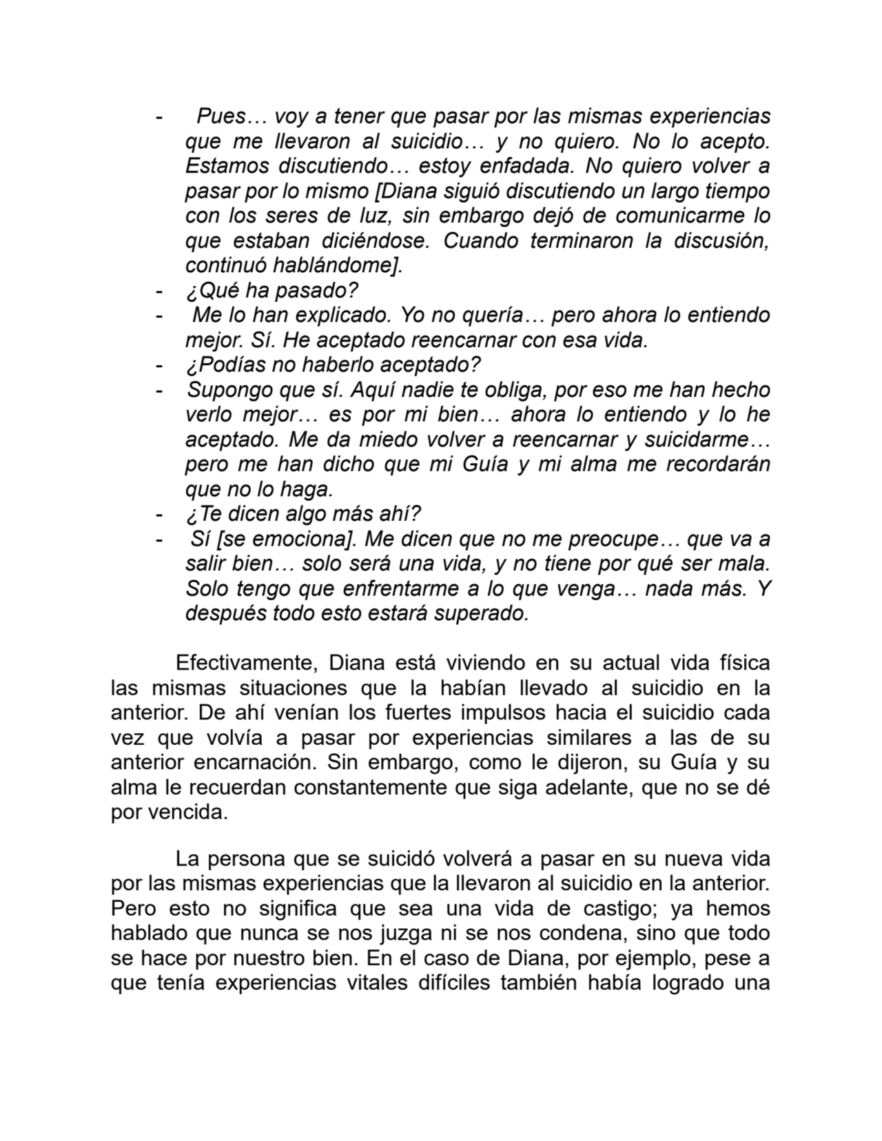 - Pues… voy a tener que pasar por las mismas experiencias
que me llevaron al suicidio… y no quiero. No lo acepto.
Estamos discutiendo… estoy enfadada. No quiero volver a
pasar por lo mismo [Diana siguió discutiendo un largo tiempo
con los seres de luz, sin embargo dejó de comunicarme lo
que estaban diciéndose. Cuando terminaron la discusión,
continuó hablándome].
- ¿Qué ha pasado?
- Me lo han explicado. Yo no quería… pero ahora lo entiendo
mejor. Sí. He aceptado reencarnar con esa vida.
- ¿Podías no haberlo aceptado?
- Supongo que sí. Aquí nadie te obliga, por eso me han hecho
verlo mejor… es por mi bien… ahora lo entiendo y lo he
aceptado. Me da miedo volver a reencarnar y suicidarme…
pero me han dicho que mi Guía y mi alma me recordarán
que no lo haga.
- ¿Te dicen algo más ahí?
- Sí [se emociona]. Me dicen que no me preocupe… que va a
salir bien… solo será una vida, y no tiene por qué ser mala.
Solo tengo que enfrentarme a lo que venga… nada más. Y
después todo esto estará superado.
Efectivamente, Diana está viviendo en su actual vida física
las mismas situaciones que la habían llevado al suicidio en la
anterior. De ahí venían los fuertes impulsos hacia el suicidio cada
vez que volvía a pasar por experiencias similares a las de su
anterior encarnación. Sin embargo, como le dijeron, su Guía y su
alma le recuerdan constantemente que siga adelante, que no se dé
por vencida.
La persona que se suicidó volverá a pasar en su nueva vida
por las mismas experiencias que la llevaron al suicidio en la anterior.
Pero esto no significa que sea una vida de castigo; ya hemos
hablado que nunca se nos juzga ni se nos condena, sino que todo
se hace por nuestro bien. En el caso de Diana, por ejemplo, pese a
que tenía experiencias vitales difíciles también había logrado una
