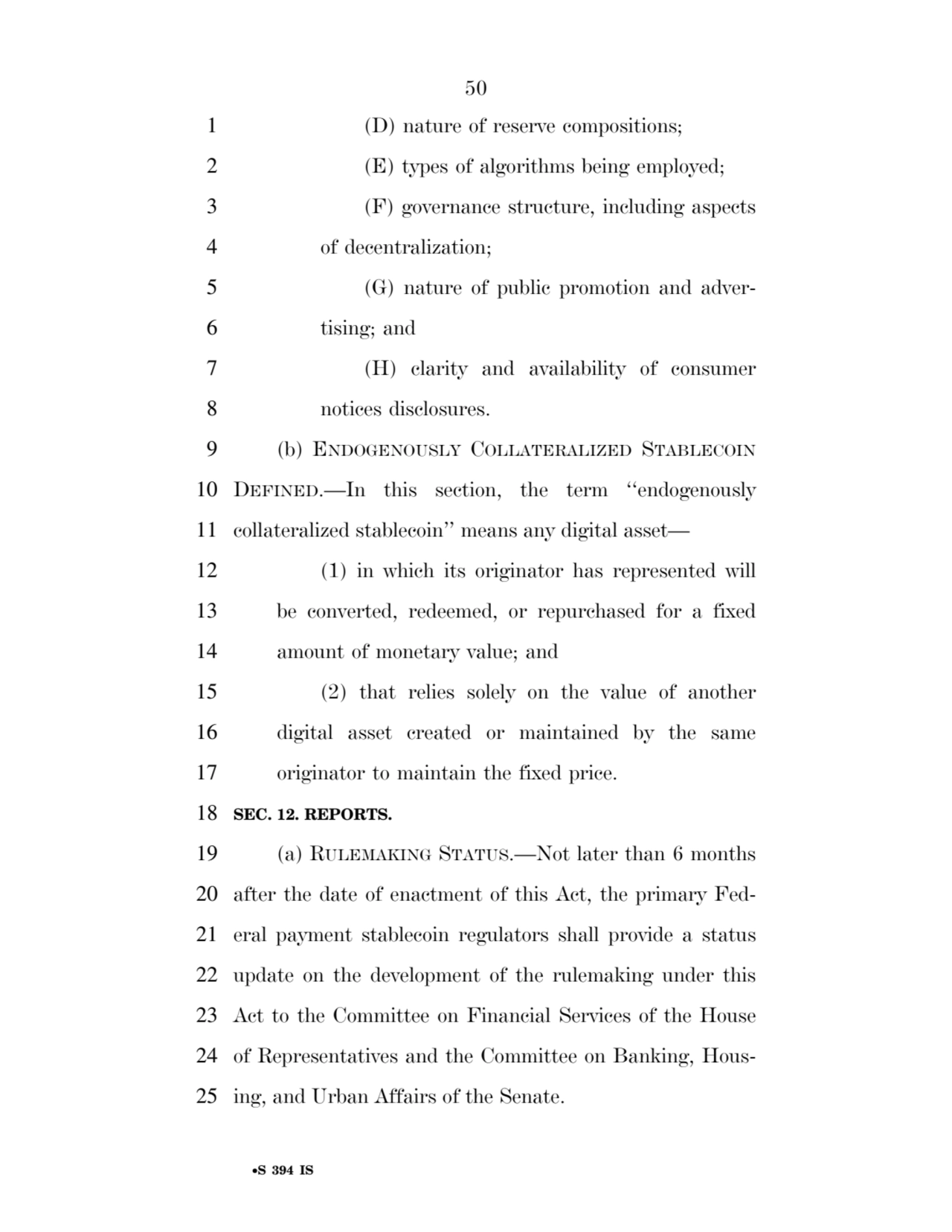 50 
•S 394 IS
1 (D) nature of reserve compositions; 
2 (E) types of algorithms being employed; 
3 (F) governance structure, including aspects 
4 of decentralization; 
5 (G) nature of public promotion and adver6 tising; and 
7 (H) clarity and availability of consumer 
8 notices disclosures. 
9 (b) ENDOGENOUSLY COLLATERALIZED STABLECOIN
10 DEFINED.—In this section, the term ‘‘endogenously 
11 collateralized stablecoin’’ means any digital asset— 
12 (1) in which its originator has represented will 
13 be converted, redeemed, or repurchased for a fixed 
14 amount of monetary value; and 
15 (2) that relies solely on the value of another 
16 digital asset created or maintained by the same 
17 originator to maintain the fixed price. 
18 SEC. 12. REPORTS. 
19 (a) RULEMAKING STATUS.—Not later than 6 months 
20 after the date of enactment of this Act, the primary Fed21 eral payment stablecoin regulators shall provide a status 
22 update on the development of the rulemaking under this 
23 Act to the Committee on Financial Services of the House 
24 of Representatives and the Committee on Banking, Hous25 ing, and Urban Affairs of the Senate. 
VerDate Sep 11 2014 17:41 Mar 05, 2025 Jkt 059200 PO 00000 Frm 00050 Fmt 6652 Sfmt 6201 E:\BILLS\S394.IS S394
ssavage on LAPJG3WLY3PROD with BILLS