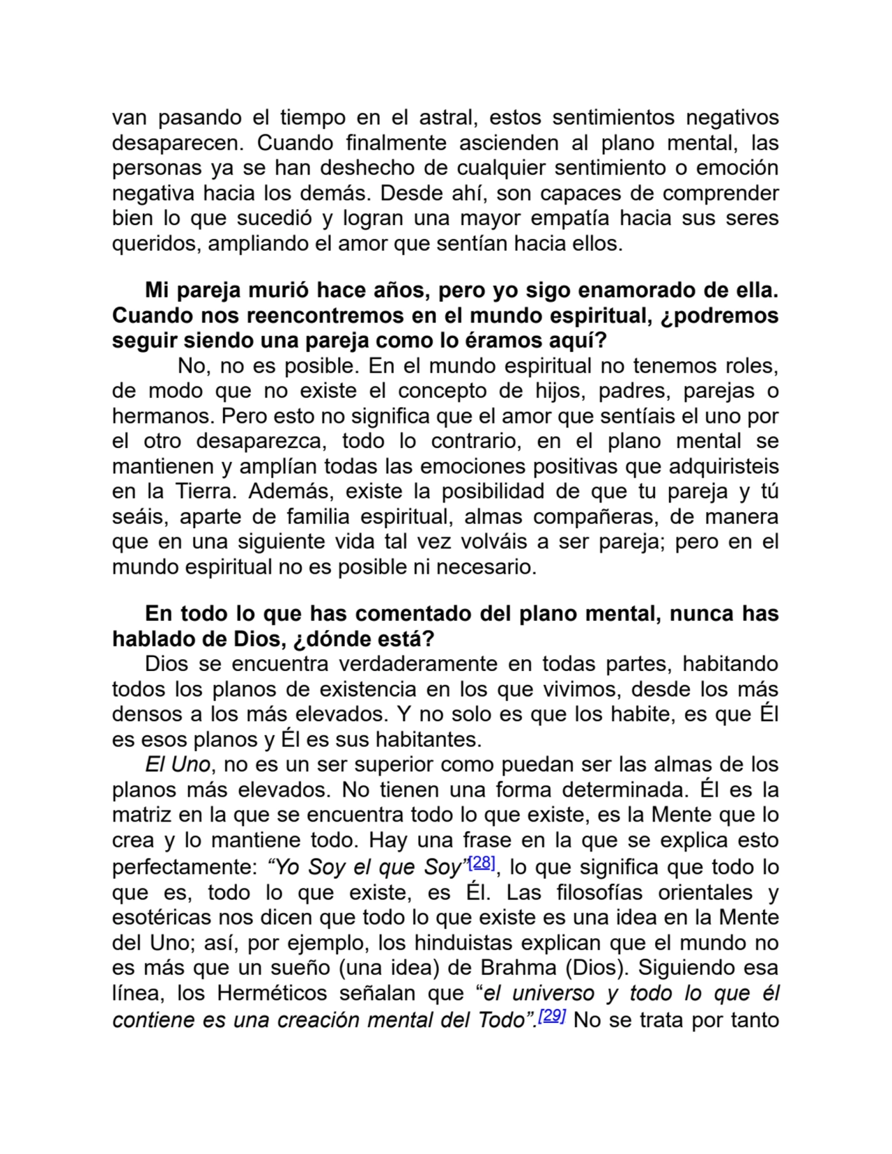 van pasando el tiempo en el astral, estos sentimientos negativos
desaparecen. Cuando finalmente ascienden al plano mental, las
personas ya se han deshecho de cualquier sentimiento o emoción
negativa hacia los demás. Desde ahí, son capaces de comprender
bien lo que sucedió y logran una mayor empatía hacia sus seres
queridos, ampliando el amor que sentían hacia ellos.
Mi pareja murió hace años, pero yo sigo enamorado de ella.
Cuando nos reencontremos en el mundo espiritual, ¿podremos
seguir siendo una pareja como lo éramos aquí?
No, no es posible. En el mundo espiritual no tenemos roles,
de modo que no existe el concepto de hijos, padres, parejas o
hermanos. Pero esto no significa que el amor que sentíais el uno por
el otro desaparezca, todo lo contrario, en el plano mental se
mantienen y amplían todas las emociones positivas que adquiristeis
en la Tierra. Además, existe la posibilidad de que tu pareja y tú
seáis, aparte de familia espiritual, almas compañeras, de manera
que en una siguiente vida tal vez volváis a ser pareja; pero en el
mundo espiritual no es posible ni necesario.
En todo lo que has comentado del plano mental, nunca has
hablado de Dios, ¿dónde está?
Dios se encuentra verdaderamente en todas partes, habitando
todos los planos de existencia en los que vivimos, desde los más
densos a los más elevados. Y no solo es que los habite, es que Él
es esos planos y Él es sus habitantes.
El Uno, no es un ser superior como puedan ser las almas de los
planos más elevados. No tienen una forma determinada. Él es la
matriz en la que se encuentra todo lo que existe, es la Mente que lo
crea y lo mantiene todo. Hay una frase en la que se explica esto
perfectamente: “Yo Soy el que Soy”[28], lo que significa que todo lo
que es, todo lo que existe, es Él. Las filosofías orientales y
esotéricas nos dicen que todo lo que existe es una idea en la Mente
del Uno; así, por ejemplo, los hinduistas explican que el mundo no
es más que un sueño (una idea) de Brahma (Dios). Siguiendo esa
línea, los Herméticos señalan que “el universo y todo lo que él
contiene es una creación mental del Todo”.[29] No se trata por tanto