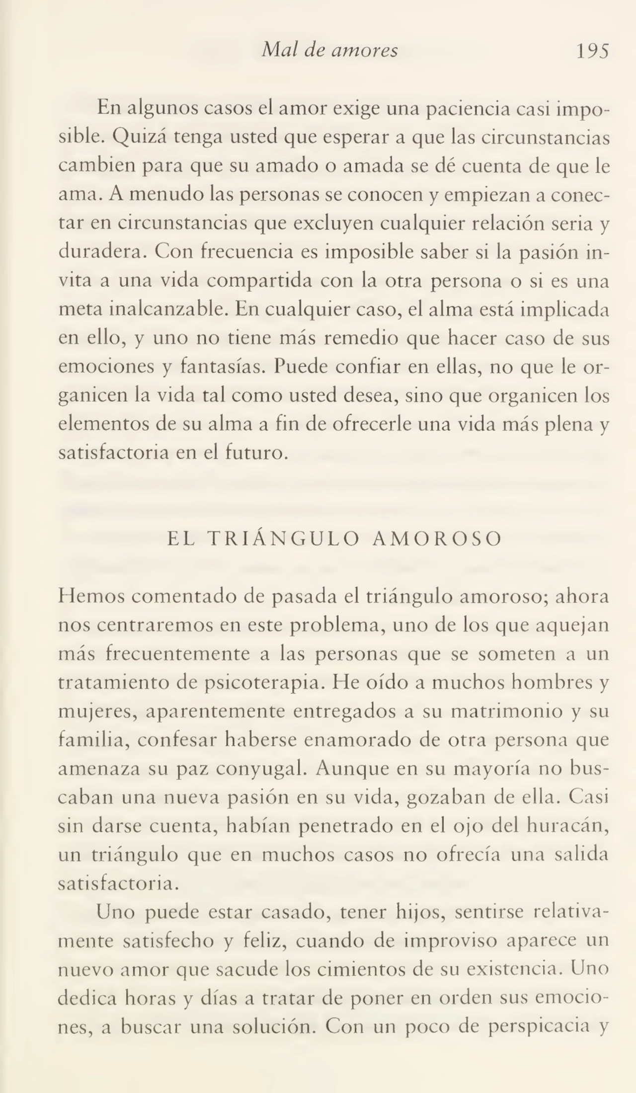 Mal de amores 195
En algunos casos el amor exige una paciencia casi impo¬
sible. Quizá tenga usted que esperar a que las circunstancias
cambien para que su amado o amada se dé cuenta de que le
ama. A menudo las personas se conocen y empiezan a conec¬
tar en circunstancias que excluyen cualquier relación seria y
duradera. Con frecuencia es imposible saber si la pasión in¬
vita a una vida compartida con la otra persona o si es una
meta inalcanzable. En cualquier caso, el alma está implicada
en ello, y uno no tiene más remedio que hacer caso de sus
emociones y fantasías. Puede confiar en ellas, no que le or¬
ganicen la vida tal como usted desea, sino que organicen los
elementos de su alma a fin de ofrecerle una vida más plena y
satisfactoria en el futuro.
EL TRIÁNGULO AMOROSO
Hemos comentado de pasada el triángulo amoroso; ahora
nos centraremos en este problema, uno de los que aquejan
más frecuentemente a las personas que se someten a un
tratamiento de psicoterapia. He oído a muchos hombres y
mujeres, aparentemente entregados a su matrimonio y su
familia, confesar haberse enamorado de otra persona que
amenaza su paz conyugal. Aunque en su mayoría no bus¬
caban una nueva pasión en su vida, gozaban de ella. Casi
sin darse cuenta, habían penetrado en el ojo del huracán,
un triángulo que en muchos casos no ofrecía una salida
satisfactoria.
Uno puede estar casado, tener hijos, sentirse relativa¬
mente satisfecho y feliz, cuando de improviso aparece un
nuevo amor que sacude los cimientos de su existencia. Uno
dedica horas y días a tratar de poner en orden sus emocio¬
nes, a buscar una solución. Con un poco de perspicacia y