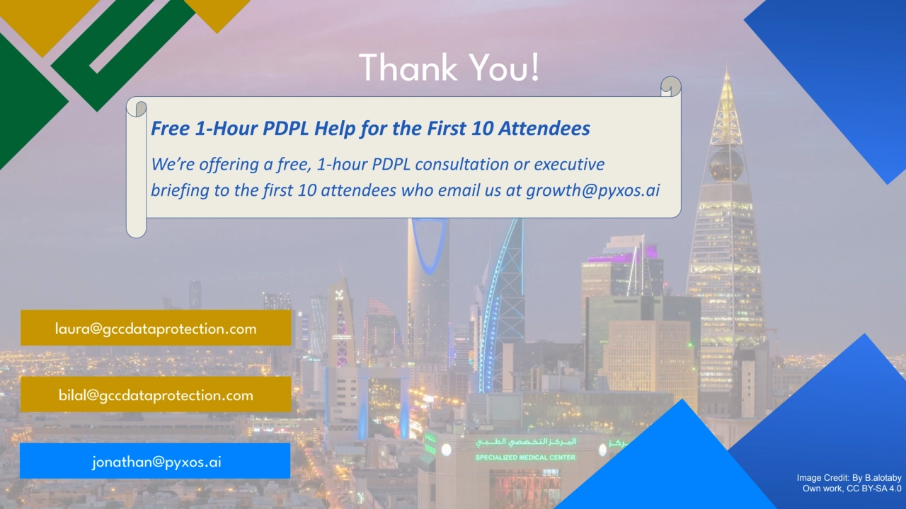 Thank You!
Image Credit: By B.alotaby
Own work, CC BY-SA 4.0
bilal@gccdataprotection.com
jonathan@pyxos.ai
laura@gccdataprotection.com
Free 1-Hour PDPL Help for the First 10 Attendees
We’re offering a free, 1-hour PDPL consultation or executive
briefing to the first 10 attendees who email us at growth@pyxos.ai
