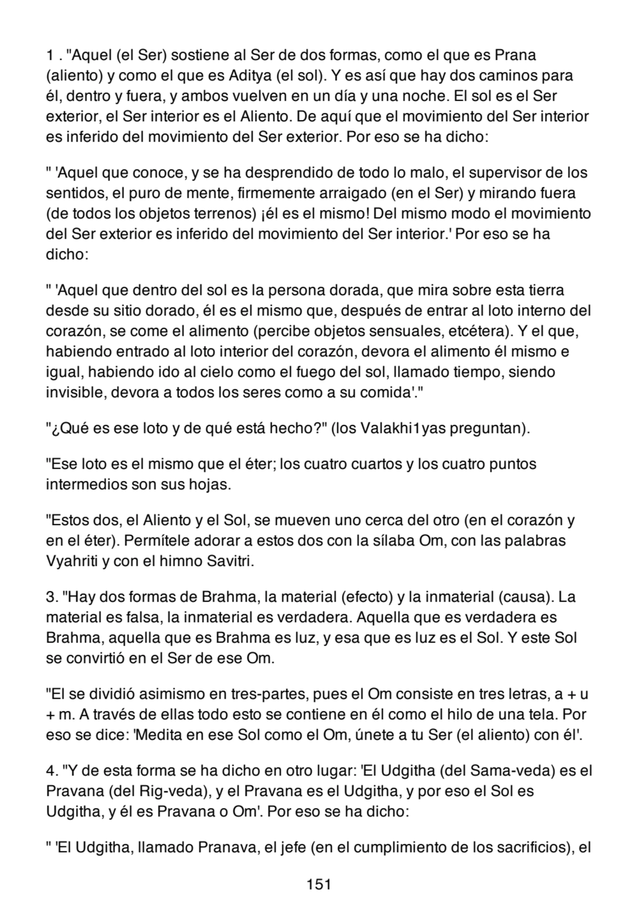 1 . "Aquel (el Ser) sostiene al Ser de dos formas, como el que es Prana
(aliento) y como el que es Aditya (el sol). Y es así que hay dos caminos para
él, dentro y fuera, y ambos vuelven en un día y una noche. El sol es el Ser
exterior, el Ser interior es el Aliento. De aquí que el movimiento del Ser interior
es inferido del movimiento del Ser exterior. Por eso se ha dicho:
" 'Aquel que conoce, y se ha desprendido de todo lo malo, el supervisor de los
sentidos, el puro de mente, firmemente arraigado (en el Ser) y mirando fuera
(de todos los objetos terrenos) ¡él es el mismo! Del mismo modo el movimiento
del Ser exterior es inferido del movimiento del Ser interior.' Por eso se ha
dicho:
" 'Aquel que dentro del sol es la persona dorada, que mira sobre esta tierra
desde su sitio dorado, él es el mismo que, después de entrar al loto interno del
corazón, se come el alimento (percibe objetos sensuales, etcétera). Y el que,
habiendo entrado al loto interior del corazón, devora el alimento él mismo e
igual, habiendo ido al cielo como el fuego del sol, llamado tiempo, siendo
invisible, devora a todos los seres como a su comida'."
"¿Qué es ese loto y de qué está hecho?" (los Valakhi1yas preguntan).
"Ese loto es el mismo que el éter; los cuatro cuartos y los cuatro puntos
intermedios son sus hojas.
"Estos dos, el Aliento y el Sol, se mueven uno cerca del otro (en el corazón y
en el éter). Permítele adorar a estos dos con la sílaba Om, con las palabras
Vyahriti y con el himno Savitri.
3. "Hay dos formas de Brahma, la material (efecto) y la inmaterial (causa). La
material es falsa, la inmaterial es verdadera. Aquella que es verdadera es
Brahma, aquella que es Brahma es luz, y esa que es luz es el Sol. Y este Sol
se convirtió en el Ser de ese Om.
"El se dividió asimismo en tres-partes, pues el Om consiste en tres letras, a + u
+ m. A través de ellas todo esto se contiene en él como el hilo de una tela. Por
eso se dice: 'Medita en ese Sol como el Om, únete a tu Ser (el aliento) con él'.
4. "Y de esta forma se ha dicho en otro lugar: 'El Udgitha (del Sama-veda) es el
Pravana (del Rig-veda), y el Pravana es el Udgitha, y por eso el Sol es
Udgitha, y él es Pravana o Om'. Por eso se ha dicho:
" 'El Udgitha, llamado Pranava, el jefe (en el cumplimiento de los sacrificios), el
151