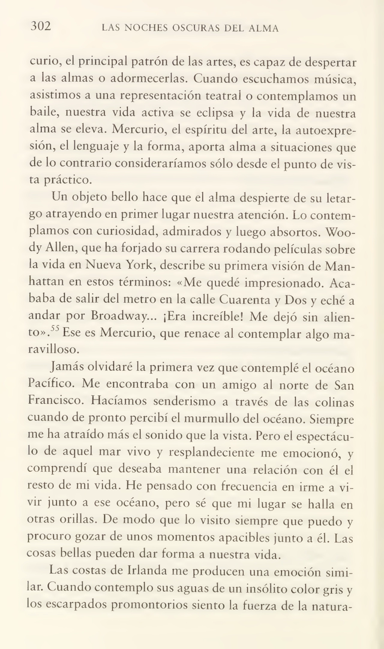 302 LAS NOCHES OSCURAS DEL ALMA
curio, el principal patrón de las artes, es capaz de despertar
a las almas o adormecerlas. Cuando escuchamos música,
asistimos a una representación teatral o contemplamos un
baile, nuestra vida activa se eclipsa y la vida de nuestra
alma se eleva. Mercurio, el espíritu del arte, la autoexpresión, el lenguaje y la forma, aporta alma a situaciones que
de lo contrario consideraríamos sólo desde el punto de vis¬
ta práctico.
Un objeto bello hace que el alma despierte de su letar¬
go atrayendo en primer lugar nuestra atención. Lo contem¬
plamos con curiosidad, admirados y luego absortos. Woody Alien, que ha forjado su carrera rodando películas sobre
la vida en Nueva York, describe su primera visión de Man¬
hattan en estos términos: «Me quedé impresionado. Aca¬
baba de salir del metro en la calle Cuarenta y Dos y eché a
andar por Broadway... ¡Era increíble! Me dejó sin alien¬
to».55 Ese es Mercurio, que renace al contemplar algo ma¬
ravilloso.
Jamás olvidaré la primera vez que contemplé el océano
Pacífico. Me encontraba con un amigo al norte de San
Francisco. Hacíamos senderismo a través de las colinas
cuando de pronto percibí el murmullo del océano. Siempre
me ha atraído más el sonido que la vista. Pero el espectácu¬
lo de aquel mar vivo y resplandeciente me emocionó, y
comprendí que deseaba mantener una relación con él el
resto de mi vida. He pensado con frecuencia en irme a vi¬
vir junto a ese océano, pero sé que mi lugar se halla en
otras orillas. De modo que lo visito siempre que puedo y
procuro gozar de unos momentos apacibles junto a él. Las
cosas bellas pueden dar forma a nuestra vida.
Las costas de Irlanda me producen una emoción simi¬
lar. Cuando contemplo sus aguas de un insólito color gris y
los escarpados promontorios siento la fuerza de la natura-