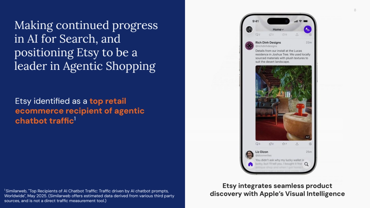 8
Making continued progress
in AI for Search, and
positioning Etsy to be a
leader in Agentic Shopping
Etsy identified as a top retail
ecommerce recipient of agentic
chatbot traffic1
1 Similarweb, "Top Recipients of AI Chatbot Traffic: Traffic driven by AI chatbot prompts,
Worldwide", May 2025. (Similarweb offers estimated data derived from various third party
sources, and is not a direct traffic measurement tool.)
Etsy integrates seamless product
discovery with Apple’s Visual Intelligence