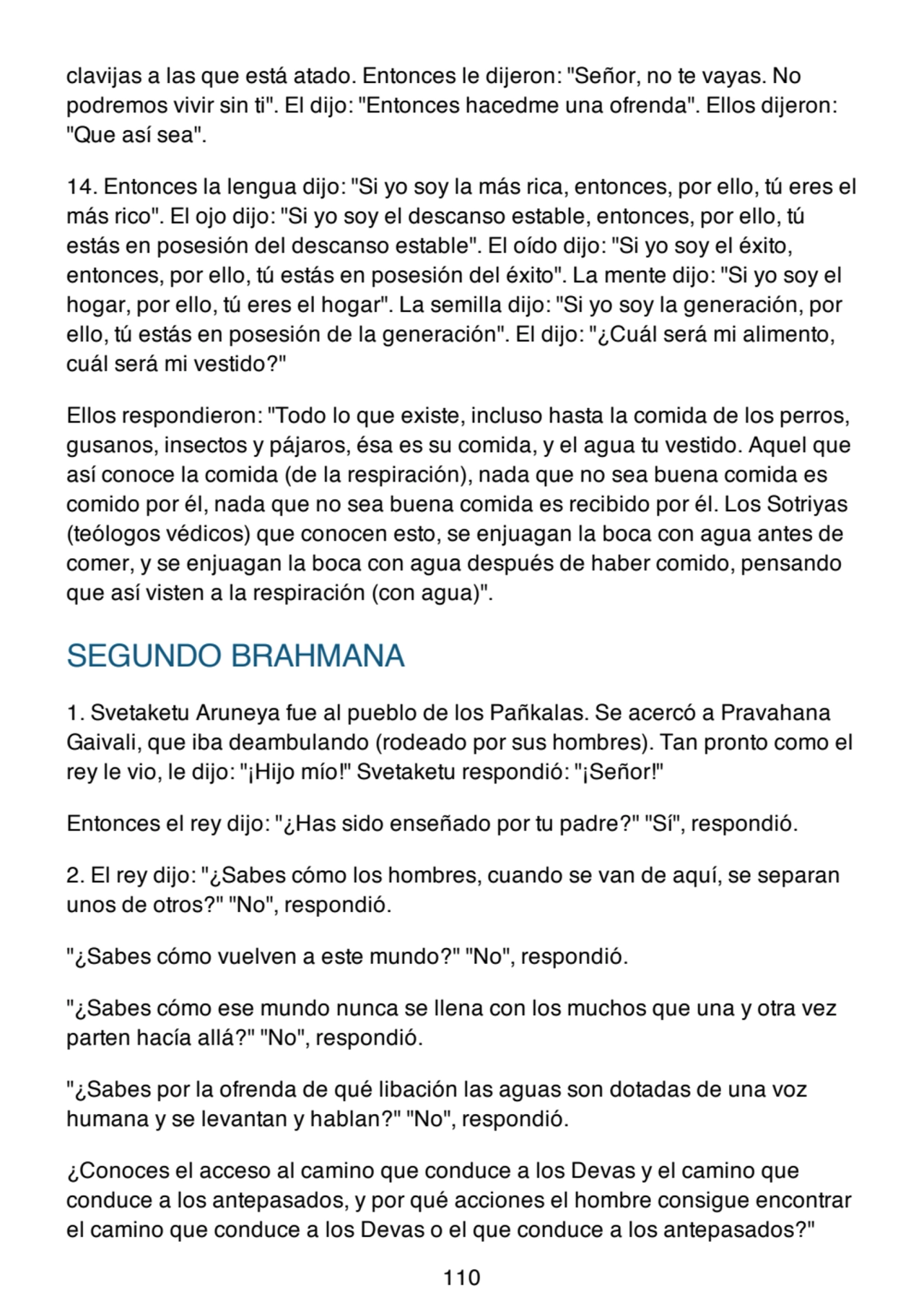 clavijas a las que está atado. Entonces le dijeron: "Señor, no te vayas. No
podremos vivir sin ti". El dijo: "Entonces hacedme una ofrenda". Ellos dijeron:
"Que así sea".
14. Entonces la lengua dijo: "Si yo soy la más rica, entonces, por ello, tú eres el
más rico". El ojo dijo: "Si yo soy el descanso estable, entonces, por ello, tú
estás en posesión del descanso estable". El oído dijo: "Si yo soy el éxito,
entonces, por ello, tú estás en posesión del éxito". La mente dijo: "Si yo soy el
hogar, por ello, tú eres el hogar". La semilla dijo: "Si yo soy la generación, por
ello, tú estás en posesión de la generación". El dijo: "¿Cuál será mi alimento,
cuál será mi vestido?"
Ellos respondieron: "Todo lo que existe, incluso hasta la comida de los perros,
gusanos, insectos y pájaros, ésa es su comida, y el agua tu vestido. Aquel que
así conoce la comida (de la respiración), nada que no sea buena comida es
comido por él, nada que no sea buena comida es recibido por él. Los Sotriyas
(teólogos védicos) que conocen esto, se enjuagan la boca con agua antes de
comer, y se enjuagan la boca con agua después de haber comido, pensando
que así visten a la respiración (con agua)".
SEGUNDO BRAHMANA
1. Svetaketu Aruneya fue al pueblo de los Pañkalas. Se acercó a Pravahana
Gaivali, que iba deambulando (rodeado por sus hombres). Tan pronto como el
rey le vio, le dijo: "¡Hijo mío!" Svetaketu respondió: "¡Señor!"
Entonces el rey dijo: "¿Has sido enseñado por tu padre?" "Sí", respondió.
2. El rey dijo: "¿Sabes cómo los hombres, cuando se van de aquí, se separan
unos de otros?" "No", respondió.
"¿Sabes cómo vuelven a este mundo?" "No", respondió.
"¿Sabes cómo ese mundo nunca se llena con los muchos que una y otra vez
parten hacía allá?" "No", respondió.
"¿Sabes por la ofrenda de qué libación las aguas son dotadas de una voz
humana y se levantan y hablan?" "No", respondió.
¿Conoces el acceso al camino que conduce a los Devas y el camino que
conduce a los antepasados, y por qué acciones el hombre consigue encontrar
el camino que conduce a los Devas o el que conduce a los antepasados?"
110