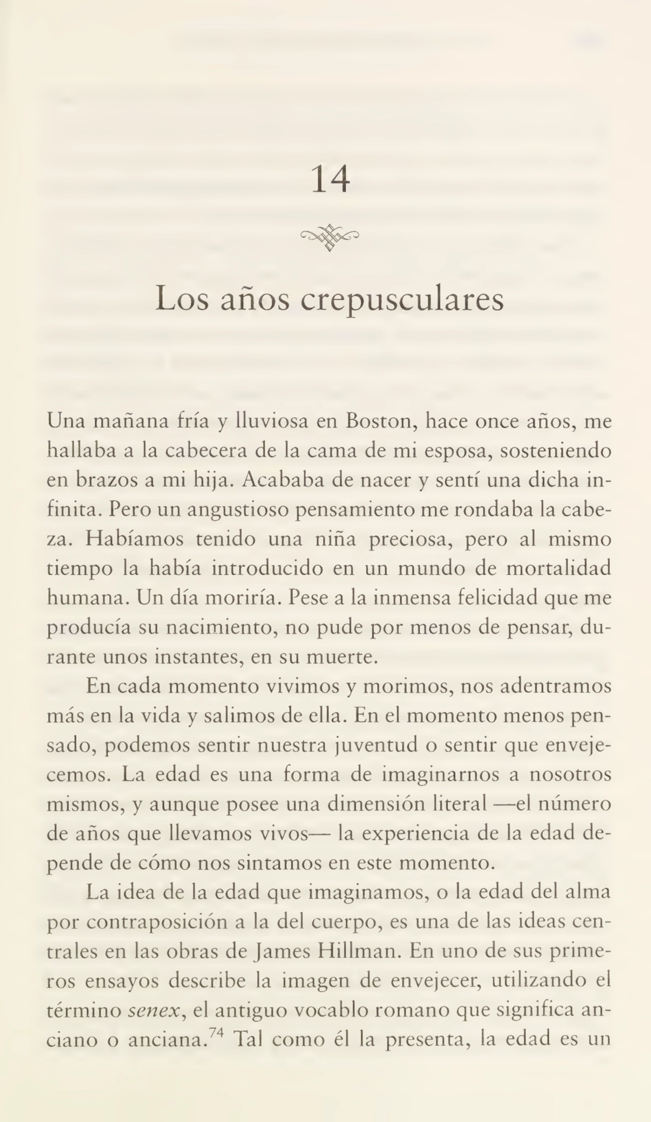 14
Los años crepusculares
Una mañana fría y lluviosa en Boston, hace once años, me
hallaba a la cabecera de la cama de mi esposa, sosteniendo
en brazos a mi hija. Acababa de nacer y sentí una dicha in¬
finita. Pero un angustioso pensamiento me rondaba la cabe¬
za. Habíamos tenido una niña preciosa, pero al mismo
tiempo la había introducido en un mundo de mortalidad
humana. Un día moriría. Pese a la inmensa felicidad que me
producía su nacimiento, no pude por menos de pensar, du¬
rante unos instantes, en su muerte.
En cada momento vivimos y morimos, nos adentramos
más en la vida y salimos de ella. En el momento menos pen¬
sado, podemos sentir nuestra juventud o sentir que enveje¬
cemos. La edad es una forma de imaginarnos a nosotros
mismos, y aunque posee una dimensión literal —el número
de años que llevamos vivos— la experiencia de la edad de¬
pende de cómo nos sintamos en este momento.
La idea de la edad que imaginamos, o la edad del alma
por contraposición a la del cuerpo, es una de las ideas cen¬
trales en las obras de James Hillman. En uno de sus prime¬
ros ensayos describe la imagen de envejecer, utilizando el
término senex, el antiguo vocablo romano que significa an¬
ciano o anciana. 4 Tal como él la presenta, la edad es un