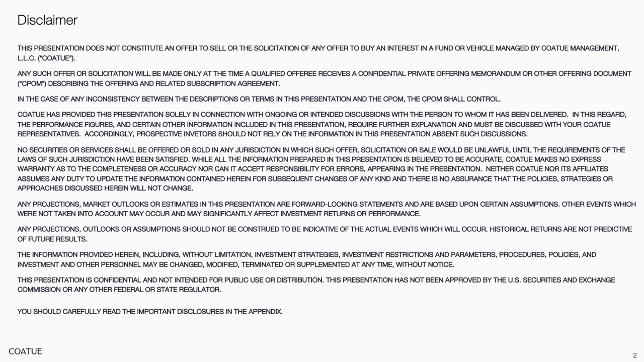 2
Disclaimer
THIS PRESENTATION DOES NOT CONSTITUTE AN OFFER TO SELL OR THE SOLICITATION OF ANY OFFER TO BUY AN INTEREST IN A FUND OR VEHICLE MANAGED BY COATUE MANAGEMENT, 
L.L.C. (“COATUE”).
ANY SUCH OFFER OR SOLICITATION WILL BE MADE ONLY AT THE TIME A QUALIFIED OFFEREE RECEIVES A CONFIDENTIAL PRIVATE OFFERING MEMORANDUM OR OTHER OFFERING DOCUMENT 
(“CPOM”) DESCRIBING THE OFFERING AND RELATED SUBSCRIPTION AGREEMENT.
IN THE CASE OF ANY INCONSISTENCY BETWEEN THE DESCRIPTIONS OR TERMS IN THIS PRESENTATION AND THE CPOM, THE CPOM SHALL CONTROL.
COATUE HAS PROVIDED THIS PRESENTATION SOLELY IN CONNECTION WITH ONGOING OR INTENDED DISCUSSIONS WITH THE PERSON TO WHOM IT HAS BEEN DELIVERED. IN THIS REGARD, 
THE PERFORMANCE FIGURES, AND CERTAIN OTHER INFORMATION INCLUDED IN THIS PRESENTATION, REQUIRE FURTHER EXPLANATION AND MUST BE DISCUSSED WITH YOUR COATUE 
REPRESENTATIVES. ACCORDINGLY, PROSPECTIVE INVETORS SHOULD NOT RELY ON THE INFORMATION IN THIS PRESENTATION ABSENT SUCH DISCUSSIONS.
NO SECURITIES OR SERVICES SHALL BE OFFERED OR SOLD IN ANY JURISDICTION IN WHICH SUCH OFFER, SOLICITATION OR SALE WOULD BE UNLAWFUL UNTIL THE REQUIREMENTS OF THE 
LAWS OF SUCH JURISDICTION HAVE BEEN SATISFIED. WHILE ALL THE INFORMATION PREPARED IN THIS PRESENTATION IS BELIEVED TO BE ACCURATE, COATUE MAKES NO EXPRESS 
WARRANTY AS TO THE COMPLETENESS OR ACCURACY NOR CAN IT ACCEPT RESPONSIBILITY FOR ERRORS, APPEARING IN THE PRESENTATION. NEITHER COATUE NOR ITS AFFILIATES 
ASSUMES ANY DUTY TO UPDATE THE INFORMATION CONTAINED HEREIN FOR SUBSEQUENT CHANGES OF ANY KIND AND THERE IS NO ASSURANCE THAT THE POLICIES, STRATEGIES OR 
APPROACHES DISCUSSED HEREIN WILL NOT CHANGE. 
ANY PROJECTIONS, MARKET OUTLOOKS OR ESTIMATES IN THIS PRESENTATION ARE FORWARD-LOOKING STATEMENTS AND ARE BASED UPON CERTAIN ASSUMPTIONS. OTHER EVENTS WHICH 
WERE NOT TAKEN INTO ACCOUNT MAY OCCUR AND MAY SIGNIFICANTLY AFFECT INVESTMENT RETURNS OR PERFORMANCE.
ANY PROJECTIONS, OUTLOOKS OR ASSUMPTIONS SHOULD NOT BE CONSTRUED TO BE INDICATIVE OF THE ACTUAL EVENTS WHICH WILL OCCUR. HISTORICAL RETURNS ARE NOT PREDICTIVE 
OF FUTURE RESULTS.
THE INFORMATION PROVIDED HEREIN, INCLUDING, WITHOUT LIMITATION, INVESTMENT STRATEGIES, INVESTMENT RESTRICTIONS AND PARAMETERS, PROCEDURES, POLICIES, AND 
INVESTMENT AND OTHER PERSONNEL MAY BE CHANGED, MODIFIED, TERMINATED OR SUPPLEMENTED AT ANY TIME, WITHOUT NOTICE.
THIS PRESENTATION IS CONFIDENTIAL AND NOT INTENDED FOR PUBLIC USE OR DISTRIBUTION. THIS PRESENTATION HAS NOT BEEN APPROVED BY THE U.S. SECURITIES AND EXCHANGE 
COMMISSION OR ANY OTHER FEDERAL OR STATE REGULATOR.
YOU SHOULD CAREFULLY READ THE IMPORTANT DISCLOSURES IN THE APPENDIX.
