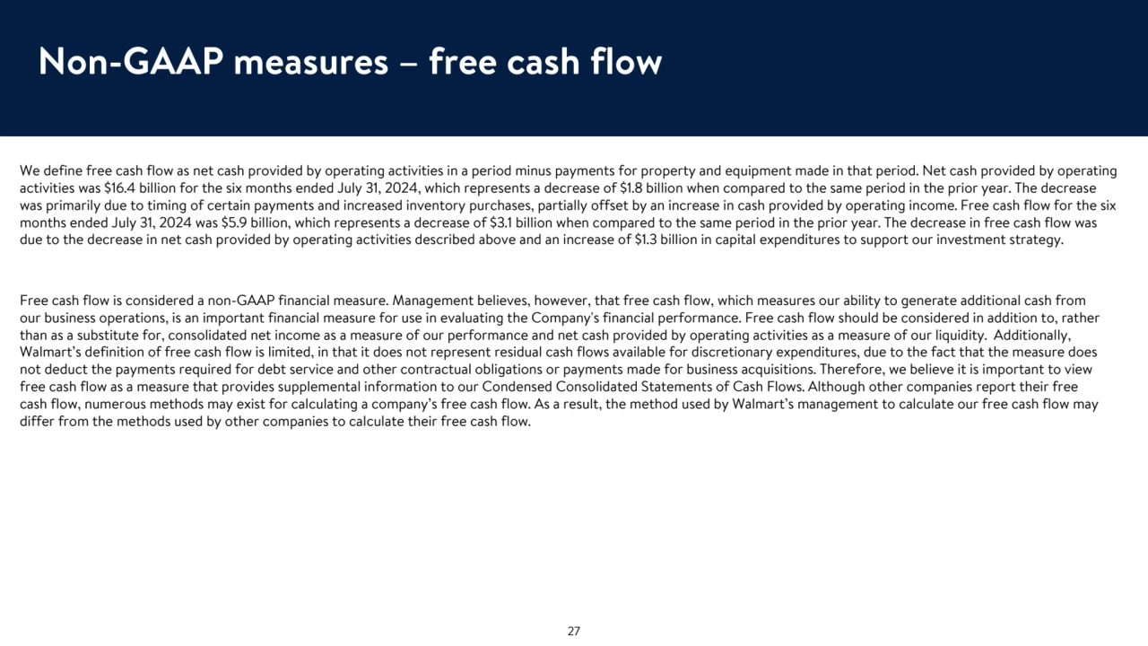 Non-GAAP measures – free cash flow
We define free cash flow as net cash provided by operating activities in a period minus payments for property and equipment made in that period. Net cash provided by operating 
activities was $16.4 billion for the six months ended July 31, 2024, which represents a decrease of $1.8 billion when compared to the same period in the prior year. The decrease 
was primarily due to timing of certain payments and increased inventory purchases, partially offset by an increase in cash provided by operating income. Free cash flow for the six 
months ended July 31, 2024 was $5.9 billion, which represents a decrease of $3.1 billion when compared to the same period in the prior year. The decrease in free cash flow was 
due to the decrease in net cash provided by operating activities described above and an increase of $1.3 billion in capital expenditures to support our investment strategy. 
Free cash flow is considered a non-GAAP financial measure. Management believes, however, that free cash flow, which measures our ability to generate additional cash from 
our business operations, is an important financial measure for use in evaluating the Company's financial performance. Free cash flow should be considered in addition to, rather 
than as a substitute for, consolidated net income as a measure of our performance and net cash provided by operating activities as a measure of our liquidity. Additionally, 
Walmart’s definition of free cash flow is limited, in that it does not represent residual cash flows available for discretionary expenditures, due to the fact that the measure does 
not deduct the payments required for debt service and other contractual obligations or payments made for business acquisitions. Therefore, we believe it is important to view 
free cash flow as a measure that provides supplemental information to our Condensed Consolidated Statements of Cash Flows. Although other companies report their free 
cash flow, numerous methods may exist for calculating a company’s free cash flow. As a result, the method used by Walmart’s management to calculate our free cash flow may 
differ from the methods used by other companies to calculate their free cash flow.
27