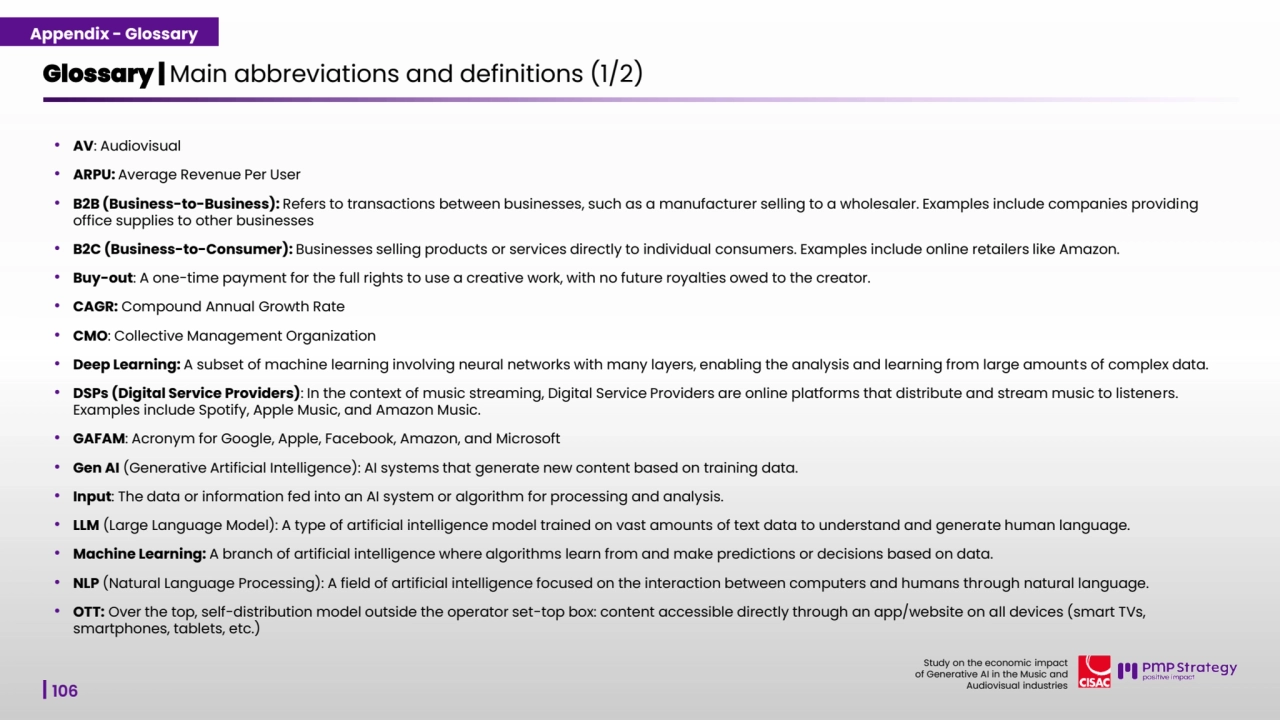 106
Study on the economic impact 
of Generative AI in the Music and 
Audiovisual industries 
Glossary | Main abbreviations and definitions (1/2) 
• AV: Audiovisual 
• ARPU: Average Revenue Per User
• B2B (Business-to-Business): Refers to transactions between businesses, such as a manufacturer selling to a wholesaler. Examples include companies providing 
office supplies to other businesses
• B2C (Business-to-Consumer): Businesses selling products or services directly to individual consumers. Examples include online retailers like Amazon.
• Buy-out: A one-time payment for the full rights to use a creative work, with no future royalties owed to the creator.
• CAGR: Compound Annual Growth Rate
• CMO: Collective Management Organization 
• Deep Learning: A subset of machine learning involving neural networks with many layers, enabling the analysis and learning from large amounts of complex data.
• DSPs (Digital Service Providers): In the context of music streaming, Digital Service Providers are online platforms that distribute and stream music to listeners.
Examples include Spotify, Apple Music, and Amazon Music.
• GAFAM: Acronym for Google, Apple, Facebook, Amazon, and Microsoft
• Gen AI (Generative Artificial Intelligence): AI systems that generate new content based on training data.
• Input: The data or information fed into an AI system or algorithm for processing and analysis.
• LLM (Large Language Model): A type of artificial intelligence model trained on vast amounts of text data to understand and generate human language.
• Machine Learning: A branch of artificial intelligence where algorithms learn from and make predictions or decisions based on data.
• NLP (Natural Language Processing): A field of artificial intelligence focused on the interaction between computers and humans through natural language.
• OTT: Over the top, self-distribution model outside the operator set-top box: content accessible directly through an app/website on all devices (smart TVs, 
smartphones, tablets, etc.)
Appendix - Glossary