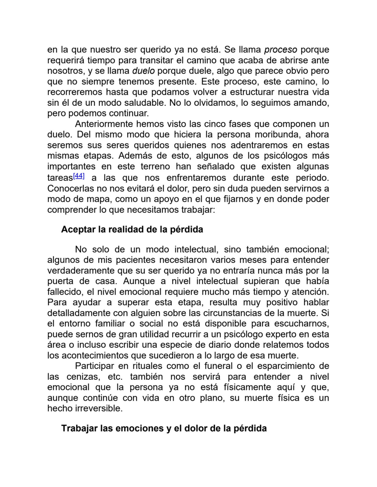 en la que nuestro ser querido ya no está. Se llama proceso porque
requerirá tiempo para transitar el camino que acaba de abrirse ante
nosotros, y se llama duelo porque duele, algo que parece obvio pero
que no siempre tenemos presente. Este proceso, este camino, lo
recorreremos hasta que podamos volver a estructurar nuestra vida
sin él de un modo saludable. No lo olvidamos, lo seguimos amando,
pero podemos continuar.
Anteriormente hemos visto las cinco fases que componen un
duelo. Del mismo modo que hiciera la persona moribunda, ahora
seremos sus seres queridos quienes nos adentraremos en estas
mismas etapas. Además de esto, algunos de los psicólogos más
importantes en este terreno han señalado que existen algunas
tareas[44] a las que nos enfrentaremos durante este periodo.
Conocerlas no nos evitará el dolor, pero sin duda pueden servirnos a
modo de mapa, como un apoyo en el que fijarnos y en donde poder
comprender lo que necesitamos trabajar: 
Aceptar la realidad de la pérdida
No solo de un modo intelectual, sino también emocional;
algunos de mis pacientes necesitaron varios meses para entender
verdaderamente que su ser querido ya no entraría nunca más por la
puerta de casa. Aunque a nivel intelectual supieran que había
fallecido, el nivel emocional requiere mucho más tiempo y atención.
Para ayudar a superar esta etapa, resulta muy positivo hablar
detalladamente con alguien sobre las circunstancias de la muerte. Si
el entorno familiar o social no está disponible para escucharnos,
puede sernos de gran utilidad recurrir a un psicólogo experto en esta
área o incluso escribir una especie de diario donde relatemos todos
los acontecimientos que sucedieron a lo largo de esa muerte.
Participar en rituales como el funeral o el esparcimiento de
las cenizas, etc. también nos servirá para entender a nivel
emocional que la persona ya no está físicamente aquí y que,
aunque continúe con vida en otro plano, su muerte física es un
hecho irreversible.
Trabajar las emociones y el dolor de la pérdida
