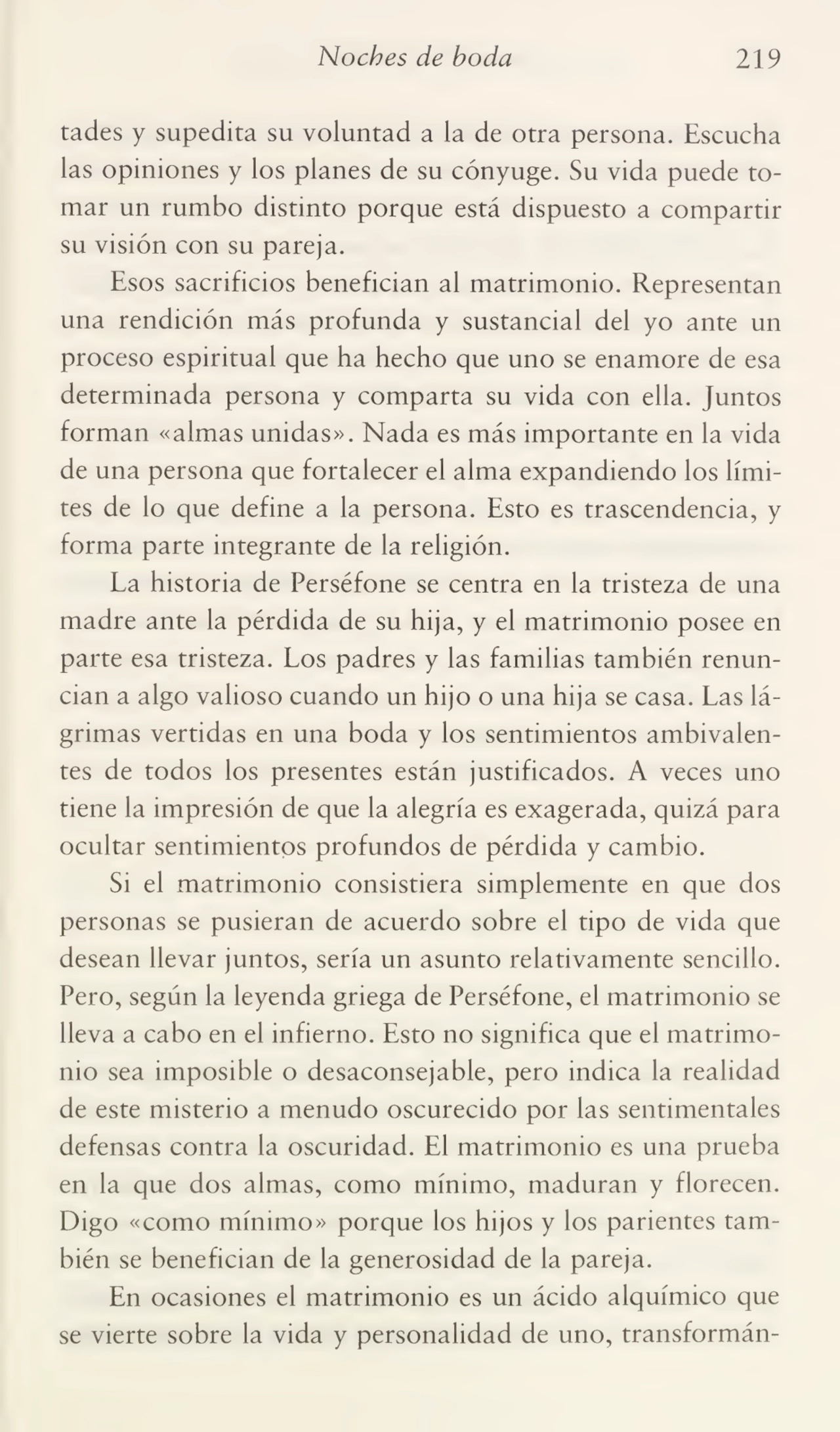 Noches de boda 219
tades y supedita su voluntad a la de otra persona. Escucha
las opiniones y los planes de su cónyuge. Su vida puede to¬
mar un rumbo distinto porque está dispuesto a compartir
su visión con su pareja.
Esos sacrificios benefician al matrimonio. Representan
una rendición más profunda y sustancial del yo ante un
proceso espiritual que ha hecho que uno se enamore de esa
determinada persona y comparta su vida con ella. Juntos
forman «almas unidas». Nada es más importante en la vida
de una persona que fortalecer el alma expandiendo los lími¬
tes de lo que define a la persona. Esto es trascendencia, y
forma parte integrante de la religión.
La historia de Perséfone se centra en la tristeza de una
madre ante la pérdida de su hija, y el matrimonio posee en
parte esa tristeza. Los padres y las familias también renun¬
cian a algo valioso cuando un hijo o una hija se casa. Las lá¬
grimas vertidas en una boda y los sentimientos ambivalen¬
tes de todos los presentes están justificados. A veces uno
tiene la impresión de que la alegría es exagerada, quizá para
ocultar sentimientos profundos de pérdida y cambio.
Si el matrimonio consistiera simplemente en que dos
personas se pusieran de acuerdo sobre el tipo de vida que
desean llevar juntos, sería un asunto relativamente sencillo.
Pero, según la leyenda griega de Perséfone, el matrimonio se
lleva a cabo en el infierno. Esto no significa que el matrimo¬
nio sea imposible o desaconsejable, pero indica la realidad
de este misterio a menudo oscurecido por las sentimentales
defensas contra la oscuridad. El matrimonio es una prueba
en la que dos almas, como mínimo, maduran y florecen.
Digo «como mínimo» porque los hijos y los parientes tam¬
bién se benefician de la generosidad de la pareja.
En ocasiones el matrimonio es un ácido alquímico que
se vierte sobre la vida y personalidad de uno, transformán-