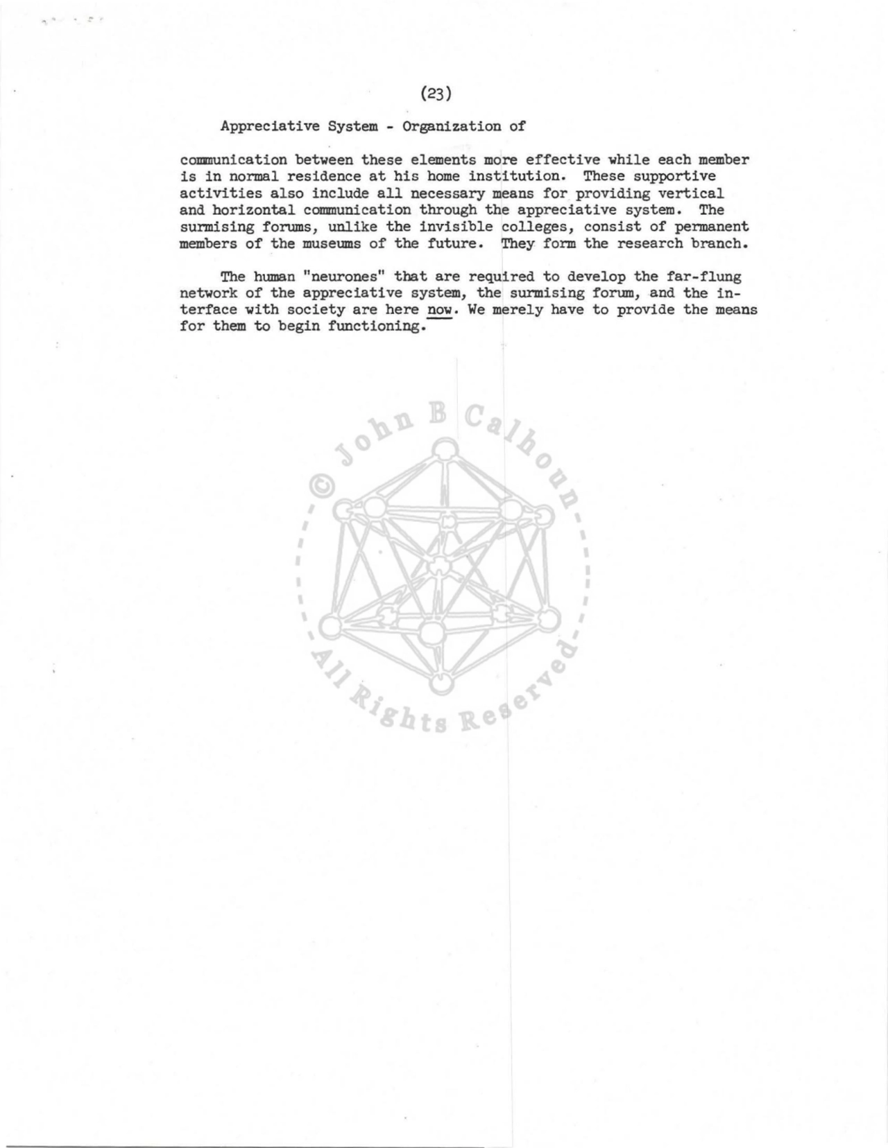 (23) 
Appreciative System - Organization of 
colIIIIUnication between these elements more effective while each member 
is in normal residence at his home institution. These supportive 
activities also include all necessary means for providing vertical 
and horizontal communication through the appreciative system. The 
surmising forums, unlike the invisible colleges, consist of permanent 
members of the museums of the future . They form the research branch. 
The human "neurones" that are required to develop the far-flung 
network of the appreciative system, the surmising forum, and the interface with society are here now. We merely have to provide the means 
for them to begin functioning.-