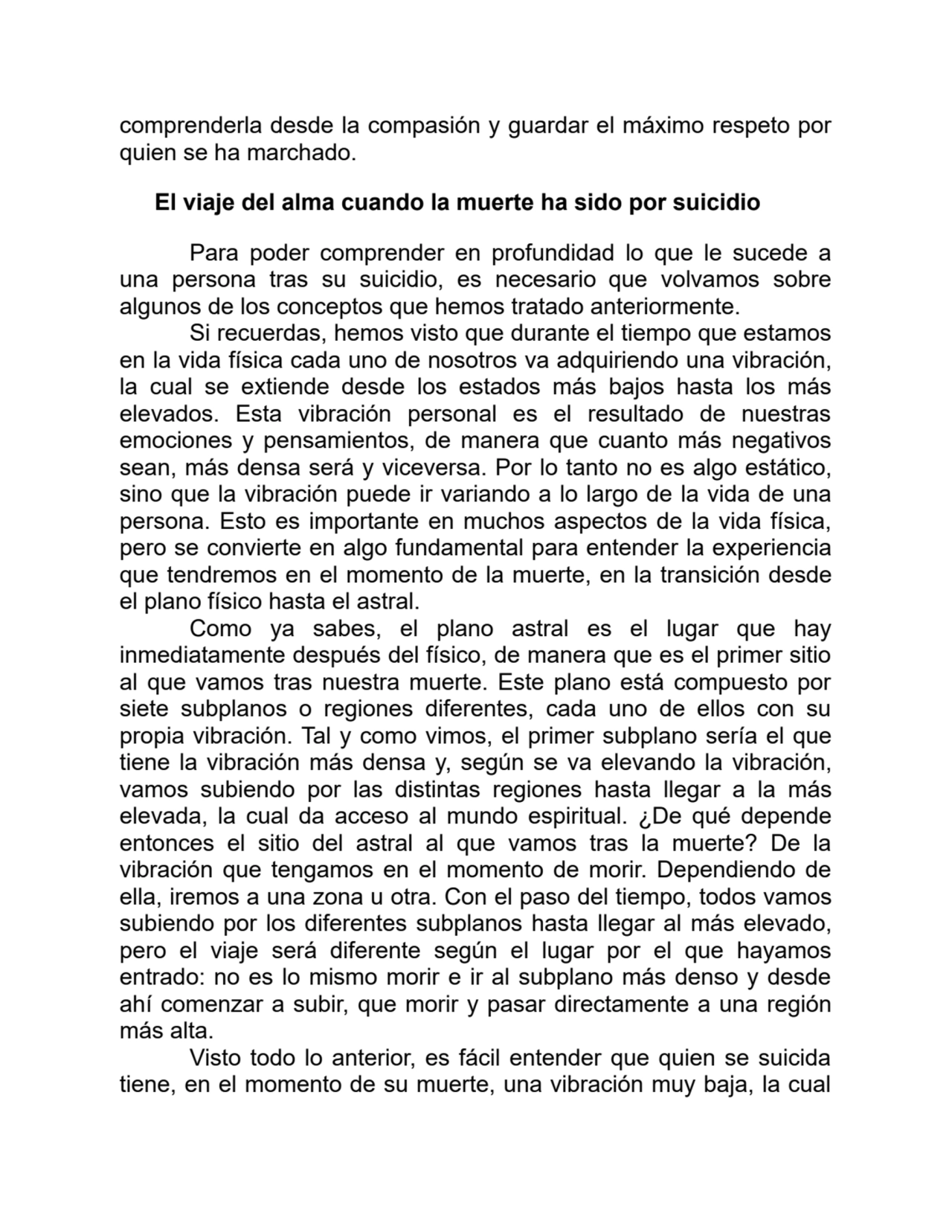 comprenderla desde la compasión y guardar el máximo respeto por
quien se ha marchado.
El viaje del alma cuando la muerte ha sido por suicidio
Para poder comprender en profundidad lo que le sucede a
una persona tras su suicidio, es necesario que volvamos sobre
algunos de los conceptos que hemos tratado anteriormente. 
Si recuerdas, hemos visto que durante el tiempo que estamos
en la vida física cada uno de nosotros va adquiriendo una vibración,
la cual se extiende desde los estados más bajos hasta los más
elevados. Esta vibración personal es el resultado de nuestras
emociones y pensamientos, de manera que cuanto más negativos
sean, más densa será y viceversa. Por lo tanto no es algo estático,
sino que la vibración puede ir variando a lo largo de la vida de una
persona. Esto es importante en muchos aspectos de la vida física,
pero se convierte en algo fundamental para entender la experiencia
que tendremos en el momento de la muerte, en la transición desde
el plano físico hasta el astral.
Como ya sabes, el plano astral es el lugar que hay
inmediatamente después del físico, de manera que es el primer sitio
al que vamos tras nuestra muerte. Este plano está compuesto por
siete subplanos o regiones diferentes, cada uno de ellos con su
propia vibración. Tal y como vimos, el primer subplano sería el que
tiene la vibración más densa y, según se va elevando la vibración,
vamos subiendo por las distintas regiones hasta llegar a la más
elevada, la cual da acceso al mundo espiritual. ¿De qué depende
entonces el sitio del astral al que vamos tras la muerte? De la
vibración que tengamos en el momento de morir. Dependiendo de
ella, iremos a una zona u otra. Con el paso del tiempo, todos vamos
subiendo por los diferentes subplanos hasta llegar al más elevado,
pero el viaje será diferente según el lugar por el que hayamos
entrado: no es lo mismo morir e ir al subplano más denso y desde
ahí comenzar a subir, que morir y pasar directamente a una región
más alta. 
Visto todo lo anterior, es fácil entender que quien se suicida
tiene, en el momento de su muerte, una vibración muy baja, la cual