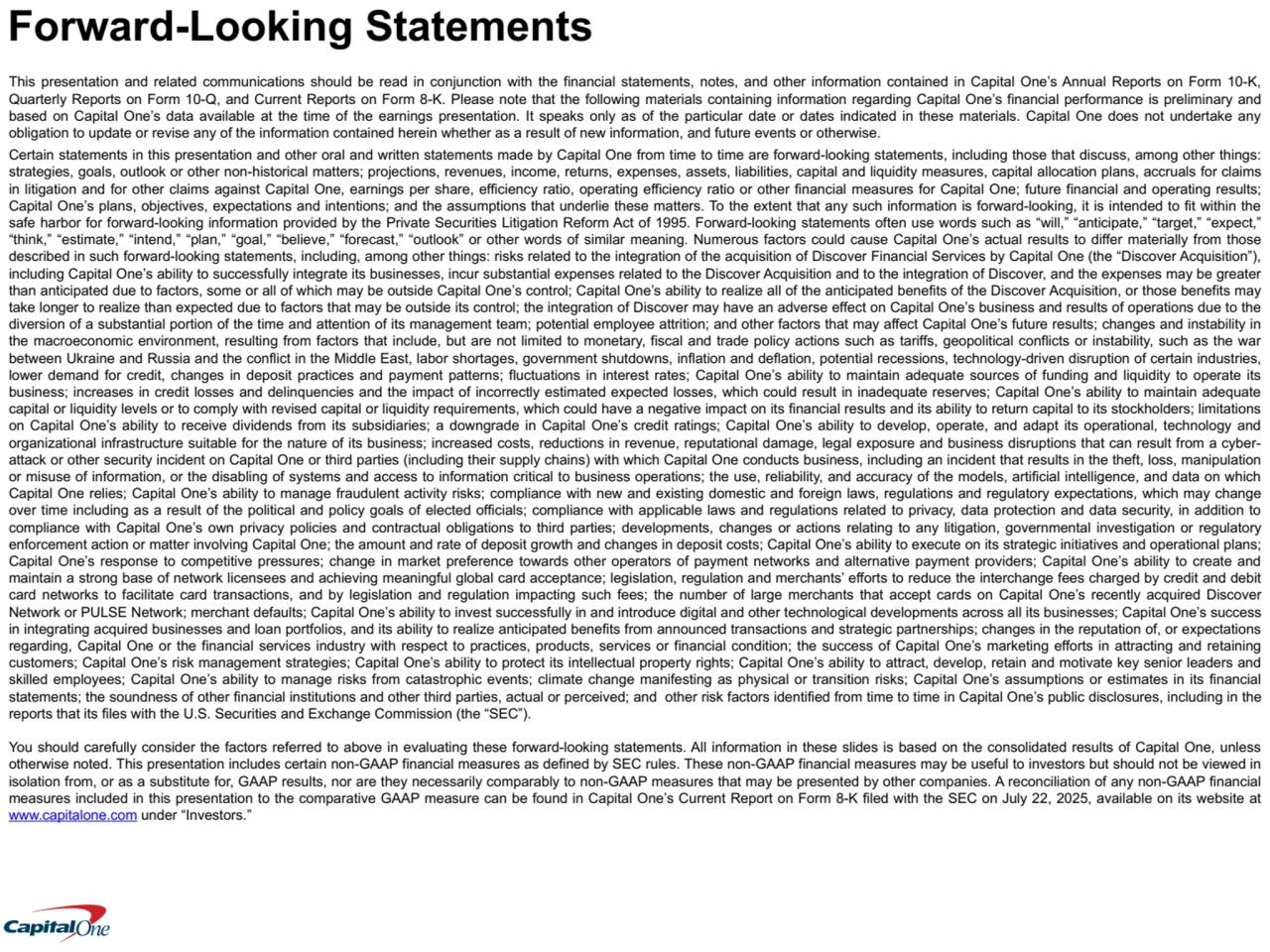 This presentation and related communications should be read in conjunction with the financial statements, notes, and other information contained in Capital One’s Annual Reports on Form 10-K, 
Quarterly Reports on Form 10-Q, and Current Reports on Form 8-K. Please note that the following materials containing information regarding Capital One’s financial performance is preliminary and 
based on Capital One’s data available at the time of the earnings presentation. It speaks only as of the particular date or dates indicated in these materials. Capital One does not undertake any 
obligation to update or revise any of the information contained herein whether as a result of new information, and future events or otherwise.
Certain statements in this presentation and other oral and written statements made by Capital One from time to time are forward-looking statements, including those that discuss, among other things: 
strategies, goals, outlook or other non-historical matters; projections, revenues, income, returns, expenses, assets, liabilities, capital and liquidity measures, capital allocation plans, accruals for claims 
in litigation and for other claims against Capital One, earnings per share, efficiency ratio, operating efficiency ratio or other financial measures for Capital One; future financial and operating results; 
Capital One’s plans, objectives, expectations and intentions; and the assumptions that underlie these matters. To the extent that any such information is forward-looking, it is intended to fit within the 
safe harbor for forward-looking information provided by the Private Securities Litigation Reform Act of 1995. Forward-looking statements often use words such as “will,” “anticipate,” “target,” “expect,” 
“think,” “estimate,” “intend,” “plan,” “goal,” “believe,” “forecast,” “outlook” or other words of similar meaning. Numerous factors could cause Capital One’s actual results to differ materially from those 
described in such forward-looking statements, including, among other things: risks related to the integration of the acquisition of Discover Financial Services by Capital One (the “Discover Acquisition”), 
including Capital One’s ability to successfully integrate its businesses, incur substantial expenses related to the Discover Acquisition and to the integration of Discover, and the expenses may be greater 
than anticipated due to factors, some or all of which may be outside Capital One’s control; Capital One’s ability to realize all of the anticipated benefits of the Discover Acquisition, or those benefits may 
take longer to realize than expected due to factors that may be outside its control; the integration of Discover may have an adverse effect on Capital One’s business and results of operations due to the 
diversion of a substantial portion of the time and attention of its management team; potential employee attrition; and other factors that may affect Capital One’s future results; changes and instability in 
the macroeconomic environment, resulting from factors that include, but are not limited to monetary, fiscal and trade policy actions such as tariffs, geopolitical conflicts or instability, such as the war 
between Ukraine and Russia and the conflict in the Middle East, labor shortages, government shutdowns, inflation and deflation, potential recessions, technology-driven disruption of certain industries, 
lower demand for credit, changes in deposit practices and payment patterns; fluctuations in interest rates; Capital One’s ability to maintain adequate sources of funding and liquidity to operate its 
business; increases in credit losses and delinquencies and the impact of incorrectly estimated expected losses, which could result in inadequate reserves; Capital One’s ability to maintain adequate 
capital or liquidity levels or to comply with revised capital or liquidity requirements, which could have a negative impact on its financial results and its ability to return capital to its stockholders; limitations 
on Capital One’s ability to receive dividends from its subsidiaries; a downgrade in Capital One’s credit ratings; Capital One’s ability to develop, operate, and adapt its operational, technology and 
organizational infrastructure suitable for the nature of its business; increased costs, reductions in revenue, reputational damage, legal exposure and business disruptions that can result from a cyberattack or other security incident on Capital One or third parties (including their supply chains) with which Capital One conducts business, including an incident that results in the theft, loss, manipulation 
or misuse of information, or the disabling of systems and access to information critical to business operations; the use, reliability, and accuracy of the models, artificial intelligence, and data on which 
Capital One relies; Capital One’s ability to manage fraudulent activity risks; compliance with new and existing domestic and foreign laws, regulations and regulatory expectations, which may change 
over time including as a result of the political and policy goals of elected officials; compliance with applicable laws and regulations related to privacy, data protection and data security, in addition to 
compliance with Capital One’s own privacy policies and contractual obligations to third parties; developments, changes or actions relating to any litigation, governmental investigation or regulatory 
enforcement action or matter involving Capital One; the amount and rate of deposit growth and changes in deposit costs; Capital One’s ability to execute on its strategic initiatives and operational plans; 
Capital One’s response to competitive pressures; change in market preference towards other operators of payment networks and alternative payment providers; Capital One’s ability to create and 
maintain a strong base of network licensees and achieving meaningful global card acceptance; legislation, regulation and merchants’ efforts to reduce the interchange fees charged by credit and debit 
card networks to facilitate card transactions, and by legislation and regulation impacting such fees; the number of large merchants that accept cards on Capital One’s recently acquired Discover 
Network or PULSE Network; merchant defaults; Capital One’s ability to invest successfully in and introduce digital and other technological developments across all its businesses; Capital One’s success 
in integrating acquired businesses and loan portfolios, and its ability to realize anticipated benefits from announced transactions and strategic partnerships; changes in the reputation of, or expectations 
regarding, Capital One or the financial services industry with respect to practices, products, services or financial condition; the success of Capital One’s marketing efforts in attracting and retaining 
customers; Capital One’s risk management strategies; Capital One’s ability to protect its intellectual property rights; Capital One’s ability to attract, develop, retain and motivate key senior leaders and 
skilled employees; Capital One’s ability to manage risks from catastrophic events; climate change manifesting as physical or transition risks; Capital One’s assumptions or estimates in its financial 
statements; the soundness of other financial institutions and other third parties, actual or perceived; and other risk factors identified from time to time in Capital One’s public disclosures, including in the 
reports that its files with the U.S. Securities and Exchange Commission (the “SEC”).
You should carefully consider the factors referred to above in evaluating these forward-looking statements. All information in these slides is based on the consolidated results of Capital One, unless 
otherwise noted. This presentation includes certain non-GAAP financial measures as defined by SEC rules. These non-GAAP financial measures may be useful to investors but should not be viewed in 
isolation from, or as a substitute for, GAAP results, nor are they necessarily comparably to non-GAAP measures that may be presented by other companies. A reconciliation of any non-GAAP financial 
measures included in this presentation to the comparative GAAP measure can be found in Capital One’s Current Report on Form 8-K filed with the SEC on July 22, 2025, available on its website at 
www.capitalone.com under “Investors.”
Forward-Looking Statements
