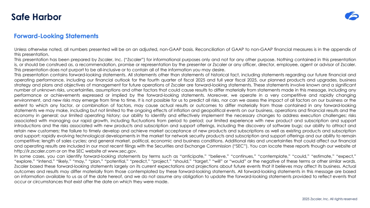 2025 Zscaler, Inc. All rights reserved
Safe Harbor
Forward-Looking Statements
Unless otherwise noted, all numbers presented will be on an adjusted, non-GAAP basis. Reconciliation of GAAP to non-GAAP financial measures is in the appendix of
this presentation.
This presentation has been prepared by Zscaler, Inc. (“Zscaler”) for informational purposes only and not for any other purpose. Nothing contained in this presentation
is, or should be construed as, a recommendation, promise or representation by the presenter or Zscaler or any officer, director, employee, agent or advisor of Zscaler.
This presentation does not purport to be all-inclusive or to contain all of the information you may desire.
This presentation contains forward-looking statements. All statements other than statements of historical fact, including statements regarding our future financial and
operating performance, including our financial outlook for the fourth quarter of fiscal 2025 and full year fiscal 2025, our planned products and upgrades, business
strategy and plans and objectives of management for future operations of Zscaler are forward-looking statements. These statements involve known and a significant
number of unknown risks, uncertainties, assumptions and other factors that could cause results to differ materially from statements made in this message, including any
performance or achievements expressed or implied by the forward-looking statements. Moreover, we operate in a very competitive and rapidly changing
environment, and new risks may emerge from time to time. It is not possible for us to predict all risks, nor can we assess the impact of all factors on our business or the
extent to which any factor, or combination of factors, may cause actual results or outcomes to differ materially from those contained in any forward-looking
statements we may make, including but not limited to the ongoing effects of inflation and geopolitical events on our business, operations and financial results and the
economy in general; our limited operating history; our ability to identify and effectively implement the necessary changes to address execution challenges; risks
associated with managing our rapid growth, including fluctuations from period to period; our limited experience with new product and subscription and support
introductions and the risks associated with new products and subscription and support offerings, including the discovery of software bugs; our ability to attract and
retain new customers; the failure to timely develop and achieve market acceptance of new products and subscriptions as well as existing products and subscription
and support; rapidly evolving technological developments in the market for network security products and subscription and support offerings and our ability to remain
competitive; length of sales cycles; and general market, political, economic and business conditions. Additional risks and uncertainties that could affect our financial
and operating results are included in our most recent filings with the Securities and Exchange Commission (“SEC”). You can locate these reports though our website at
http://ir.zscaler.com or on the SEC website at www.sec.gov.
In some cases, you can identify forward-looking statements by terms such as “anticipate,” “believe,” “continues,” “contemplate,” “could,” “estimate,” “expect,”
“explore,” “intend,” “likely,” “may,” “plan,” “potential,” “predict,” “project,” “should,” “target,” “will” or “would” or the negative of these terms or other similar words.
Zscaler based these forward-looking statements largely on its current expectations and projections about future events that it believes may affect its business. Actual
outcomes and results may differ materially from those contemplated by these forward-looking statements. All forward-looking statements in this message are based
on information available to us as of the date hereof, and we do not assume any obligation to update the forward-looking statements provided to reflect events that
occur or circumstances that exist after the date on which they were made.