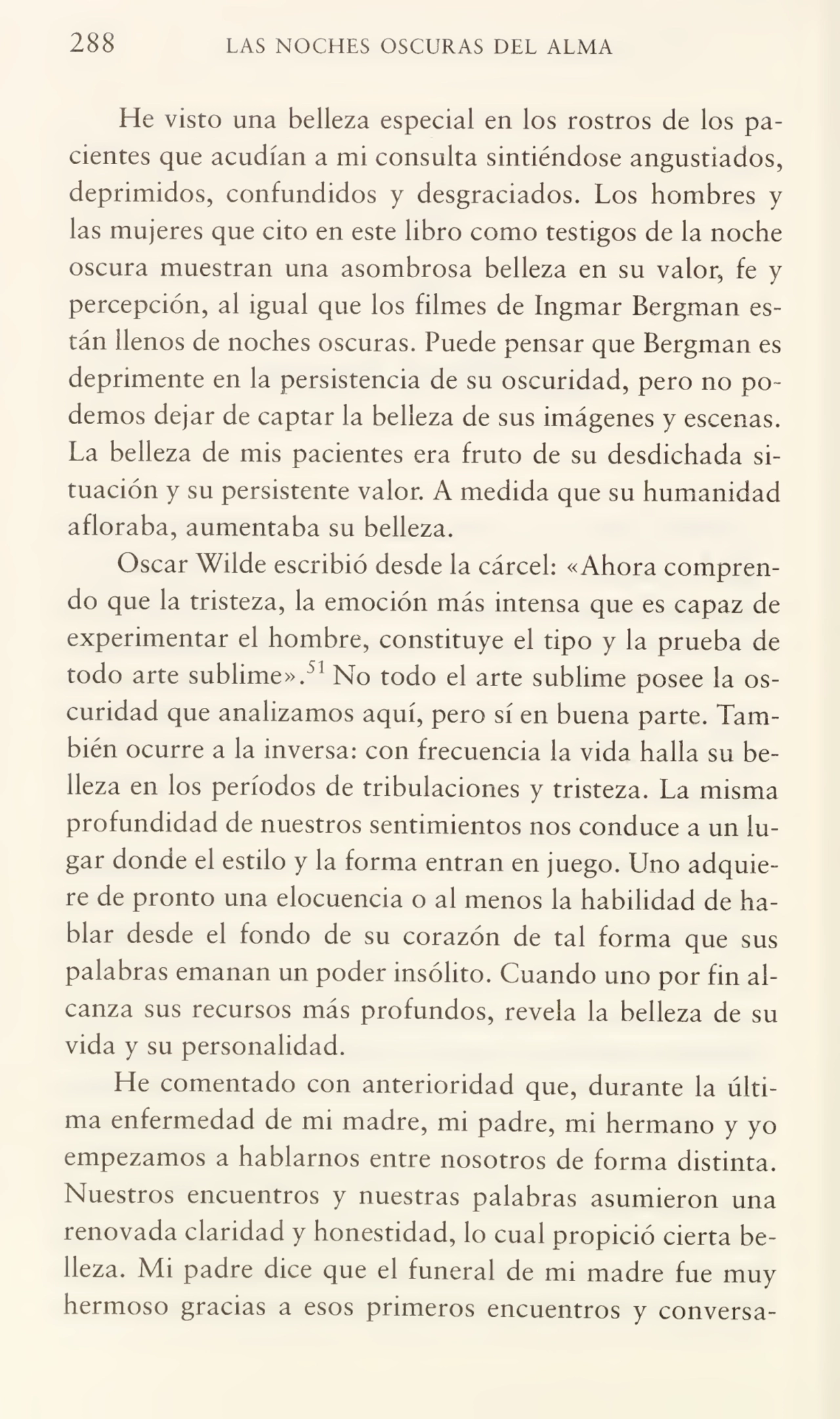 288 LAS NOCHES OSCURAS DEL ALMA
He visto una belleza especia! en los rostros de los pa¬
cientes que acudían a mi consulta sintiéndose angustiados,
deprimidos, confundidos y desgraciados. Los hombres y
las mujeres que cito en este libro como testigos de la noche
oscura muestran una asombrosa belleza en su valor, fe y
percepción, al igual que los filmes de Ingmar Bergman es¬
tán llenos de noches oscuras. Puede pensar que Bergman es
deprimente en la persistencia de su oscuridad, pero no po¬
demos dejar de captar la belleza de sus imágenes y escenas.
La belleza de mis pacientes era fruto de su desdichada si¬
tuación y su persistente valor. A medida que su humanidad
afloraba, aumentaba su belleza.
Oscar Wilde escribió desde la cárcel: «Ahora compren¬
do que la tristeza, la emoción más intensa que es capaz de
experimentar el hombre, constituye el tipo y la prueba de
todo arte sublime».51 No todo el arte sublime posee la os¬
curidad que analizamos aquí, pero sí en buena parte. Tam¬
bién ocurre a la inversa: con frecuencia la vida halla su be¬
lleza en los períodos de tribulaciones y tristeza. La misma
profundidad de nuestros sentimientos nos conduce a un lu¬
gar donde el estilo y la forma entran en juego. Uno adquie¬
re de pronto una elocuencia o al menos la habilidad de ha¬
blar desde el fondo de su corazón de tal forma que sus
palabras emanan un poder insólito. Cuando uno por fin al¬
canza sus recursos más profundos, revela la belleza de su
vida y su personalidad.
He comentado con anterioridad que, durante la últi¬
ma enfermedad de mi madre, mi padre, mi hermano y yo
empezamos a hablarnos entre nosotros de forma distinta.
Nuestros encuentros y nuestras palabras asumieron una
renovada claridad y honestidad, lo cual propició cierta be¬
lleza. Mi padre dice que el funeral de mi madre fue muy
hermoso gracias a esos primeros encuentros y conversa-