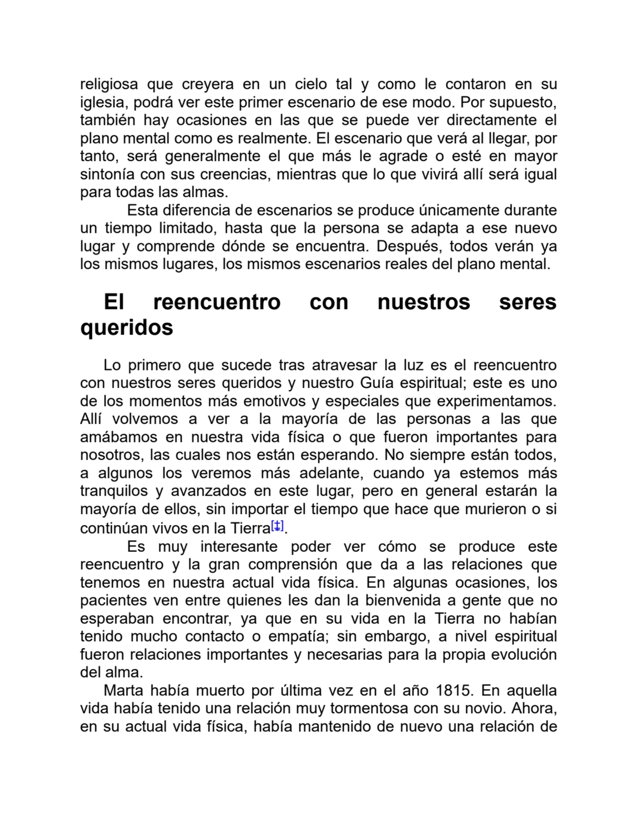 religiosa que creyera en un cielo tal y como le contaron en su
iglesia, podrá ver este primer escenario de ese modo. Por supuesto,
también hay ocasiones en las que se puede ver directamente el
plano mental como es realmente. El escenario que verá al llegar, por
tanto, será generalmente el que más le agrade o esté en mayor
sintonía con sus creencias, mientras que lo que vivirá allí será igual
para todas las almas.
Esta diferencia de escenarios se produce únicamente durante
un tiempo limitado, hasta que la persona se adapta a ese nuevo
lugar y comprende dónde se encuentra. Después, todos verán ya
los mismos lugares, los mismos escenarios reales del plano mental.
El reencuentro con nuestros seres
queridos
Lo primero que sucede tras atravesar la luz es el reencuentro
con nuestros seres queridos y nuestro Guía espiritual; este es uno
de los momentos más emotivos y especiales que experimentamos.
Allí volvemos a ver a la mayoría de las personas a las que
amábamos en nuestra vida física o que fueron importantes para
nosotros, las cuales nos están esperando. No siempre están todos,
a algunos los veremos más adelante, cuando ya estemos más
tranquilos y avanzados en este lugar, pero en general estarán la
mayoría de ellos, sin importar el tiempo que hace que murieron o si
continúan vivos en la Tierra[‡].
Es muy interesante poder ver cómo se produce este
reencuentro y la gran comprensión que da a las relaciones que
tenemos en nuestra actual vida física. En algunas ocasiones, los
pacientes ven entre quienes les dan la bienvenida a gente que no
esperaban encontrar, ya que en su vida en la Tierra no habían
tenido mucho contacto o empatía; sin embargo, a nivel espiritual
fueron relaciones importantes y necesarias para la propia evolución
del alma.
Marta había muerto por última vez en el año 1815. En aquella
vida había tenido una relación muy tormentosa con su novio. Ahora,
en su actual vida física, había mantenido de nuevo una relación de