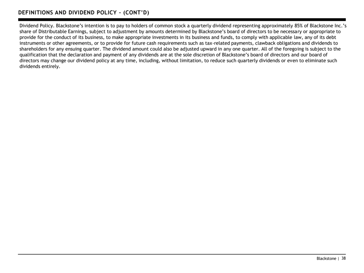 Blackstone | 38
DEFINITIONS AND DIVIDEND POLICY – (CONT’D)
Dividend Policy. Blackstone’s intention is to pay to holders of common stock a quarterly dividend representing approximately 85% of Blackstone Inc.’s 
share of Distributable Earnings, subject to adjustment by amounts determined by Blackstone’s board of directors to be necessary or appropriate to 
provide for the conduct of its business, to make appropriate investments in its business and funds, to comply with applicable law, any of its debt 
instruments or other agreements, or to provide for future cash requirements such as tax-related payments, clawback obligations and dividends to 
shareholders for any ensuing quarter. The dividend amount could also be adjusted upward in any one quarter. All of the foregoing is subject to the 
qualification that the declaration and payment of any dividends are at the sole discretion of Blackstone’s board of directors and our board of 
directors may change our dividend policy at any time, including, without limitation, to reduce such quarterly dividends or even to eliminate such 
dividends entirely.