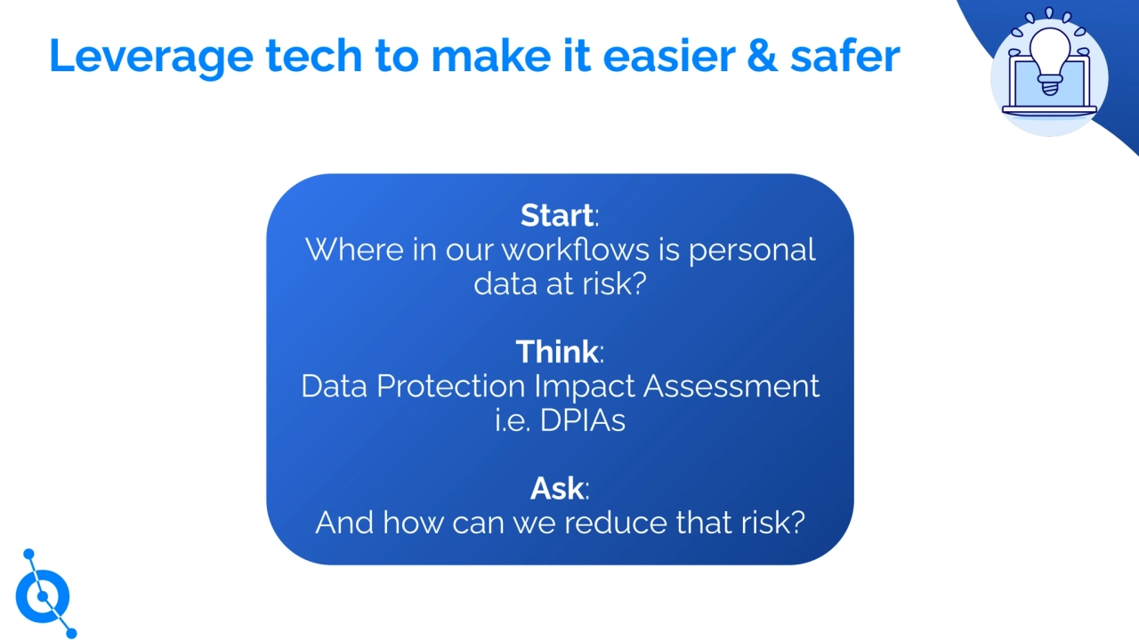 Leverage tech to make it easier & safer
Start:
Where in our workflows is personal
data at risk?
Think:
Data Protection Impact Assessment
i.e. DPIAs
Ask:
And how can we reduce that risk?