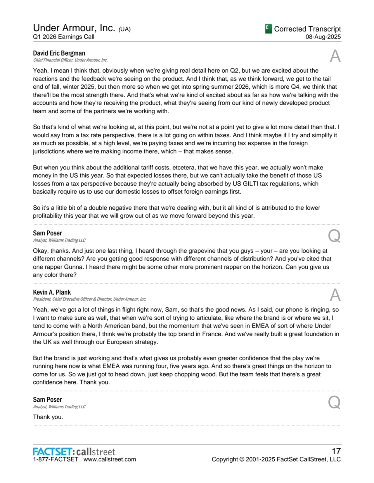 Under Armour, Inc. (UA)
Q1 2026 Earnings Call
Corrected Transcript
08-Aug-2025
1-877-FACTSET www.callstreet.com
17
Copyright © 2001-2025 FactSet CallStreet, LLC
David Eric Bergman
Chief Financial Officer, Under Armour, Inc. A
Yeah, I mean I think that, obviously when we're giving real detail here on Q2, but we are excited about the 
reactions and the feedback we're seeing on the product. And I think that, as we think forward, we get to the tail 
end of fall, winter 2025, but then more so when we get into spring summer 2026, which is more Q4, we think that 
there'll be the most strength there. And that's what we're kind of excited about as far as how we're talking with the 
accounts and how they're receiving the product, what they're seeing from our kind of newly developed product 
team and some of the partners we're working with.
So that's kind of what we're looking at, at this point, but we're not at a point yet to give a lot more detail than that. I 
would say from a tax rate perspective, there is a lot going on within taxes. And I think maybe if I try and simplify it 
as much as possible, at a high level, we're paying taxes and we're incurring tax expense in the foreign 
jurisdictions where we're making income there, which – that makes sense.
But when you think about the additional tariff costs, etcetera, that we have this year, we actually won't make 
money in the US this year. So that expected losses there, but we can't actually take the benefit of those US 
losses from a tax perspective because they're actually being absorbed by US GILTI tax regulations, which 
basically require us to use our domestic losses to offset foreign earnings first.
So it's a little bit of a double negative there that we're dealing with, but it all kind of is attributed to the lower 
profitability this year that we will grow out of as we move forward beyond this year.
......................................................................................................................................................................................................................................................
Sam Poser
Analyst, Williams Trading LLC Q
Okay, thanks. And just one last thing, I heard through the grapevine that you guys – your – are you looking at 
different channels? Are you getting good response with different channels of distribution? And you've cited that 
one rapper Gunna. I heard there might be some other more prominent rapper on the horizon. Can you give us 
any color there?
......................................................................................................................................................................................................................................................
Kevin A. Plank
President, Chief Executive Officer & Director, Under Armour, Inc. A
Yeah, we've got a lot of things in flight right now, Sam, so that's the good news. As I said, our phone is ringing, so 
I want to make sure as well, that when we're sort of trying to articulate, like where the brand is or where we sit, I 
tend to come with a North American band, but the momentum that we've seen in EMEA of sort of where Under 
Armour's position there, I think we're probably the top brand in France. And we've really built a great foundation in 
the UK as well through our European strategy.
But the brand is just working and that's what gives us probably even greater confidence that the play we're 
running here now is what EMEA was running four, five years ago. And so there's great things on the horizon to 
come for us. So we just got to head down, just keep chopping wood. But the team feels that there's a great 
confidence here. Thank you.
......................................................................................................................................................................................................................................................
Sam Poser
Analyst, Williams Trading LLC Q
Thank you.
......................................................................................................................................................................................................................................................