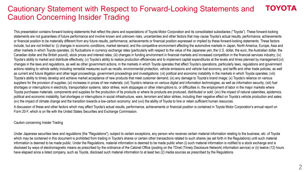 2
Cautionary Statement with Respect to Forward-Looking Statements and
Caution Concerning Insider Trading
This presentation contains forward-looking statements that reflect the plans and expectations of Toyota Motor Corporation and its consolidated subsidiaries (“Toyota”). These forward-looking 
statements are not guarantees of future performance and involve known and unknown risks, uncertainties and other factors that may cause Toyota’s actual results, performance, achievements 
or financial position to be materially different from any future results, performance, achievements or financial position expressed or implied by these forward-looking statements. These factors
include, but are not limited to: (i) changes in economic conditions, market demand, and the competitive environment affecting the automotive markets in Japan, North America, Europe, Asia and 
other markets in which Toyota operates; (ii) fluctuations in currency exchange rates (particularly with respect to the value of the Japanese yen, the U.S. dollar, the euro, the Australian dollar, the 
Canadian dollar and the British pound), stock prices and interest rates; (iii) changes in funding environment in financial markets and increased competition in the financial services industry; (iv) 
Toyota’s ability to market and distribute effectively; (v) Toyota’s ability to realize production efficiencies and to implement capital expenditures at the levels and times planned by management;(vi)
changes in the laws and regulations, as well as other government actions, in the markets in which Toyota operates that affect Toyota’s operations, particularly laws, regulations and government 
actions relating to vehicle safety including remedial measures such as recalls, environmental protection, vehicle emissions and vehicle fuel economy, and tariffs and other trade policies, as well 
as current and future litigation and other legal proceedings, government proceedings and investigations; (vii) political and economic instability in the markets in which Toyota operates; (viii) 
Toyota’s ability to timely develop and achieve market acceptance of new products that meet customer demand; (ix) any damage to Toyota’s brand image; (x) Toyota’s reliance on various 
suppliers for the provision of supplies; (xi) increases in prices of raw materials; (xii) Toyota’s reliance on various digital and information technologies, as well as information security; (xiii) fuel 
shortages or interruptions in electricity, transportation systems, labor strikes, work stoppages or other interruptions to, or difficulties in, the employment of labor in the major markets where 
Toyota purchases materials, components and supplies for the production of its products or where its products are produced, distributed or sold; (xiv) the impact of natural calamities, epidemics, 
political and economic instability, fuel shortages or interruptions in social infrastructure, wars, terrorism and labor strikes, including their negative effect on Toyota’s vehicle production and sales; 
(xv) the impact of climate change and the transition towards a low-carbon economy; and (xvi) the ability of Toyota to hire or retain sufficient human resources.
A discussion of these and other factors which may affect Toyota’s actual results, performance, achievements or financial position is contained in Toyota Motor Corporation’s annual report on 
Form 20-F, which is on file with the United States Securities and Exchange Commission.
Caution concerning Insider Trading
Under Japanese securities laws and regulations (the "Regulations"), subject to certain exceptions, any person who receives certain material information relating to the business, etc. of Toyota 
which may be contained in this document is prohibited from trading in Toyota's shares or certain other transactions related to such shares (as set forth in the Regulations) until such material 
information is deemed to be made public. Under the Regulations, material information is deemed to be made public when (i) such material information is notified to a stock exchange and is 
disclosed by ways of electromagnetic means as prescribed by the ordinance of the Cabinet Office (posting on the TDnet (Timely Disclosure Network) information service) or (ii) twelve (12) hours 
have elapsed since a listed company, such as Toyota, disclosed such material information to at least two (2) media sources as prescribed by the Regulations.