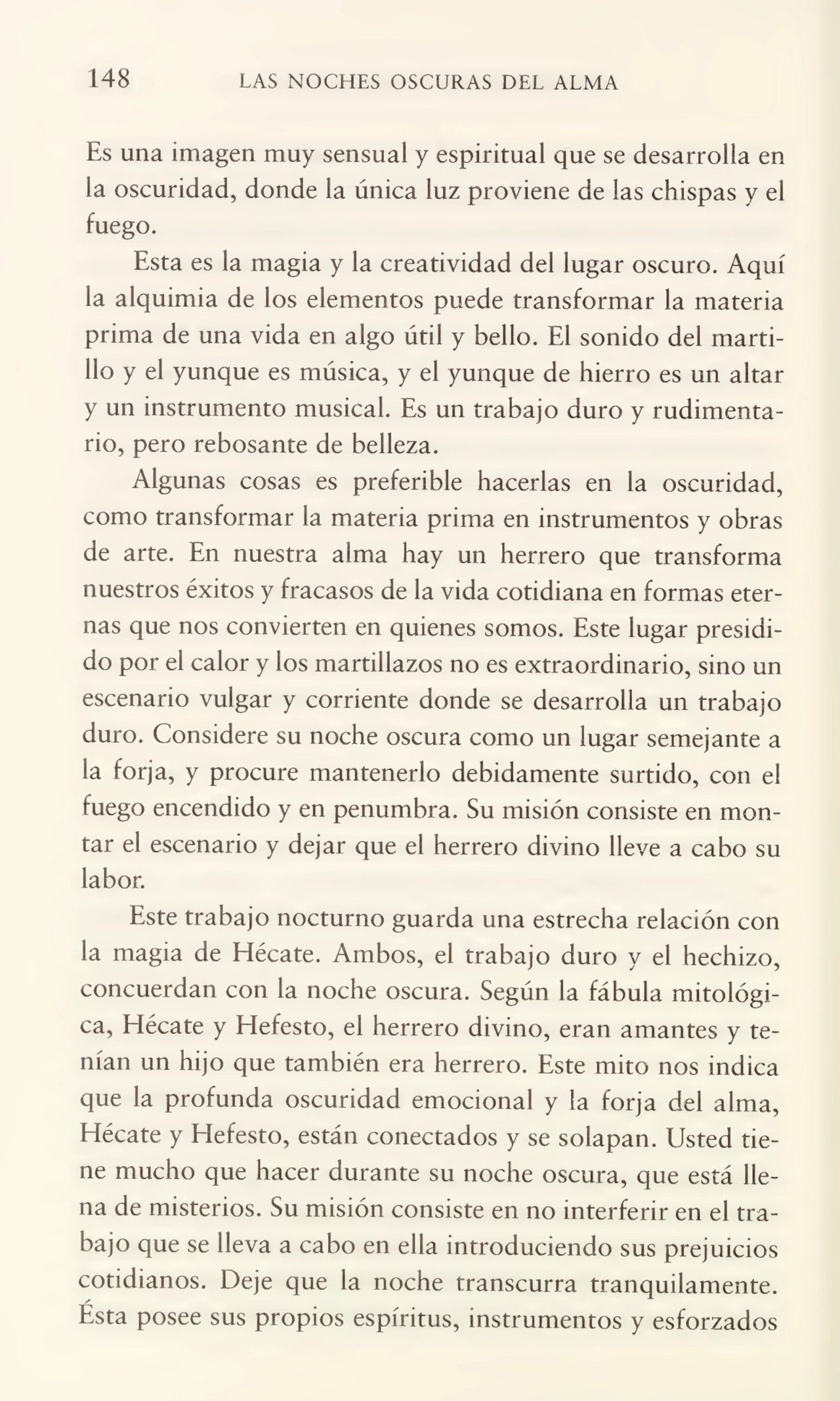 148 LAS NOCHES OSCURAS DEL ALMA
Es una imagen muy sensual y espiritual que se desarrolla en
la oscuridad, donde la única luz proviene de las chispas y el
fuego.
Esta es la magia y la creatividad del lugar oscuro. Aquí
la alquimia de los elementos puede transformar la materia
prima de una vida en algo útil y bello. El sonido del marti¬
llo y el yunque es música, y el yunque de hierro es un altar
y un instrumento musical. Es un trabajo duro y rudimenta¬
rio, pero rebosante de belleza.
Algunas cosas es preferible hacerlas en la oscuridad,
como transformar la materia prima en instrumentos y obras
de arte. En nuestra alma hay un herrero que transforma
nuestros éxitos y fracasos de la vida cotidiana en formas eter¬
nas que nos convierten en quienes somos. Este lugar presidi¬
do por el calor y los martillazos no es extraordinario, sino un
escenario vulgar y corriente donde se desarrolla un trabajo
duro. Considere su noche oscura como un lugar semejante a
la forja, y procure mantenerlo debidamente surtido, con el
fuego encendido y en penumbra. Su misión consiste en mon¬
tar el escenario y dejar que el herrero divino lleve a cabo su
labor.
Este trabajo nocturno guarda una estrecha relación con
la magia de Hécate. Ambos, el trabajo duro y el hechizo,
concuerdan con la noche oscura. Según la fábula mitológi¬
ca, Hécate y Hefesto, el herrero divino, eran amantes y te¬
nían un hijo que también era herrero. Este mito nos indica
que la profunda oscuridad emocional y la forja del alma,
Hécate y Hefesto, están conectados y se solapan. Usted tie¬
ne mucho que hacer durante su noche oscura, que está lle¬
na de misterios. Su misión consiste en no interferir en el tra¬
bajo que se lleva a cabo en ella introduciendo sus prejuicios
cotidianos. Deje que la noche transcurra tranquilamente.
Esta posee sus propios espíritus, instrumentos y esforzados