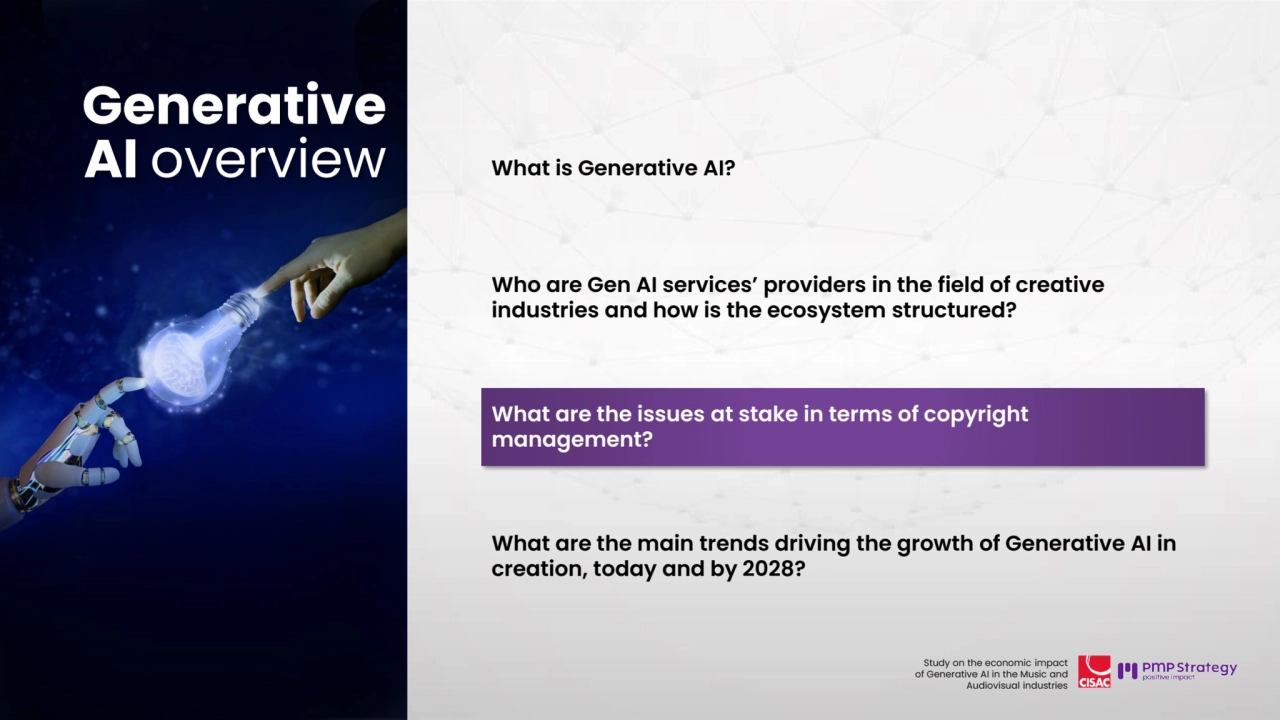 24
Study on the economic impact 
of Generative AI in the Music and 
Audiovisual industries 
What is Generative AI?
Who are Gen AI services’ providers in the field of creative 
industries and how is the ecosystem structured? 
What are the issues at stake in terms of copyright 
management?
What are the main trends driving the growth of Generative AI in 
creation, today and by 2028? 
Generative 
AI overview