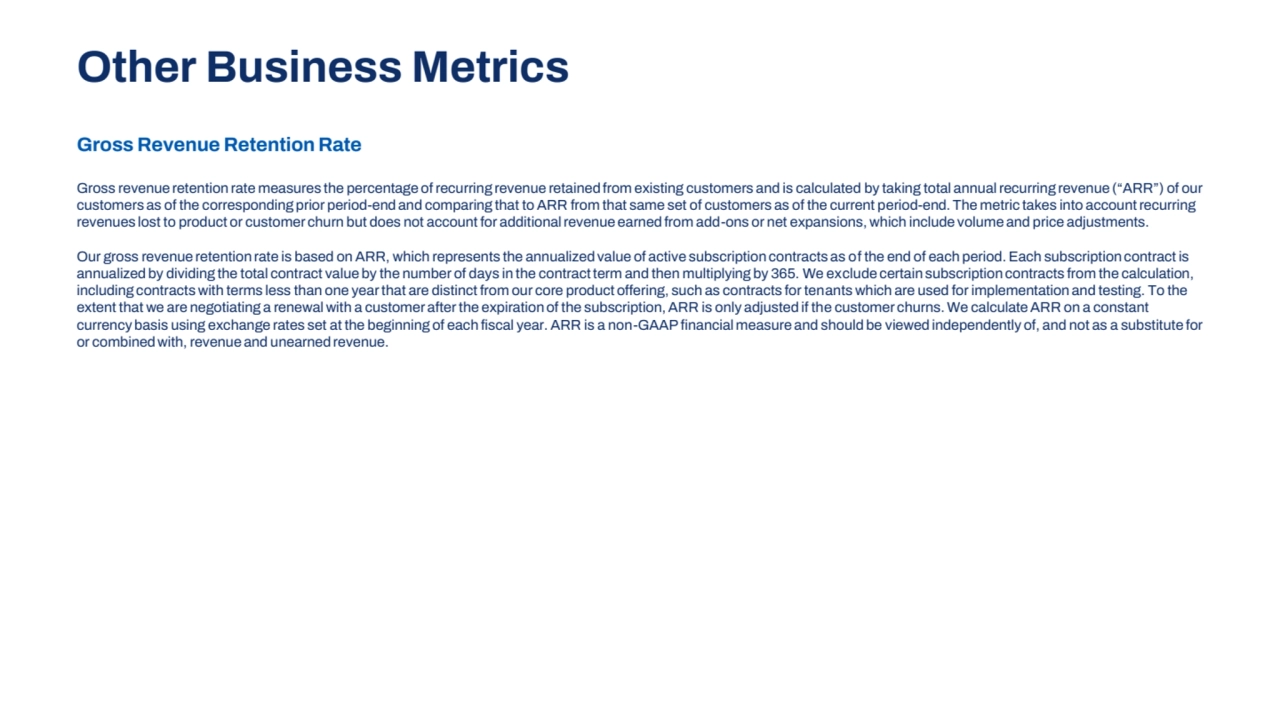 Gross Revenue Retention Rate
Gross revenue retention rate measures the percentage of recurring revenue retained from existing customers and is calculated by taking total annual recurring revenue (“ARR”) of our 
customers as of the corresponding prior period-end and comparing that to ARR from that same set of customers as of the current period-end. The metric takes into account recurring 
revenues lost to product or customer churn but does not account for additional revenue earned from add-ons or net expansions, which include volume and price adjustments.
Our gross revenue retention rate is based on ARR, which represents the annualized value of active subscription contracts as of the end of each period. Each subscription contract is 
annualized by dividing the total contract value by the number of days in the contract term and then multiplying by 365. We exclude certain subscription contracts from the calculation, 
including contracts with terms less than one year that are distinct from our core product offering, such as contracts for tenants which are used for implementation and testing. To the 
extent that we are negotiating a renewal with a customer after the expiration of the subscription, ARR is only adjusted if the customer churns. We calculate ARR on a constant 
currency basis using exchange rates set at the beginning of each fiscal year. ARR is a non-GAAP financial measure and should be viewed independently of, and not as a substitute for 
or combined with, revenue and unearned revenue.
Other Business Metrics