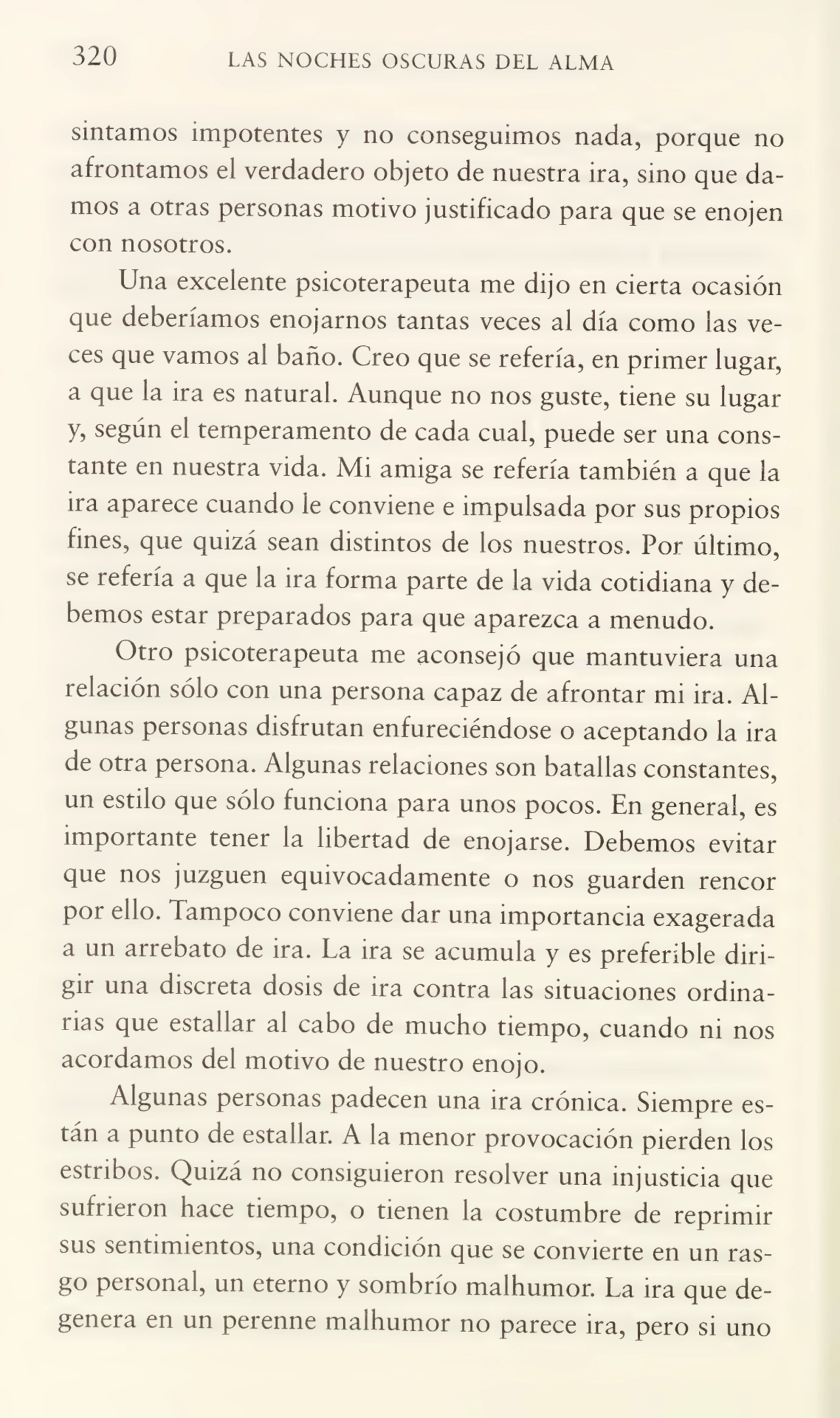 320 LAS NOCHES OSCURAS DEL ALMA
sintamos impotentes y no conseguimos nada, porque no
afrontamos el verdadero objeto de nuestra ira, sino que da¬
mos a otras personas motivo justificado para que se enojen
con nosotros.
Una excelente psicoterapeuta me dijo en cierta ocasión
que deberíamos enojarnos tantas veces al día como las ve¬
ces que vamos al baño. Creo que se refería, en primer lugar,
a que la ira es natural. Aunque no nos guste, tiene su lugar
y, según el temperamento de cada cual, puede ser una cons¬
tante en nuestra vida. Mi amiga se refería también a que la
ira aparece cuando le conviene e impulsada por sus propios
fines, que quizá sean distintos de los nuestros. Por último,
se refería a que la ira forma parte de la vida cotidiana y de¬
bemos estar preparados para que aparezca a menudo.
Otro psicoterapeuta me aconsejó que mantuviera una
relación sólo con una persona capaz de afrontar mi ira. Al¬
gunas personas disfrutan enfureciéndose o aceptando la ira
de otra persona. Algunas relaciones son batallas constantes,
un estilo que sólo funciona para unos pocos. En general, es
importante tener la libertad de enojarse. Debemos evitar
que nos juzguen equivocadamente o nos guarden rencor
por ello. Tampoco conviene dar una importancia exagerada
a un arrebato de ira. La ira se acumula y es preferible diri¬
gir una discreta dosis de ira contra las situaciones ordina¬
rias que estallar al cabo de mucho tiempo, cuando ni nos
acordamos del motivo de nuestro enojo.
Algunas personas padecen una ira crónica. Siempre es¬
tán a punto de estallar. A la menor provocación pierden los
estribos. Quizá no consiguieron resolver una injusticia que
sufrieron hace tiempo, o tienen la costumbre de reprimir
sus sentimientos, una condición que se convierte en un ras¬
go personal, un eterno y sombrío malhumor. La ira que de¬
genera en un perenne malhumor no parece ira, pero si uno