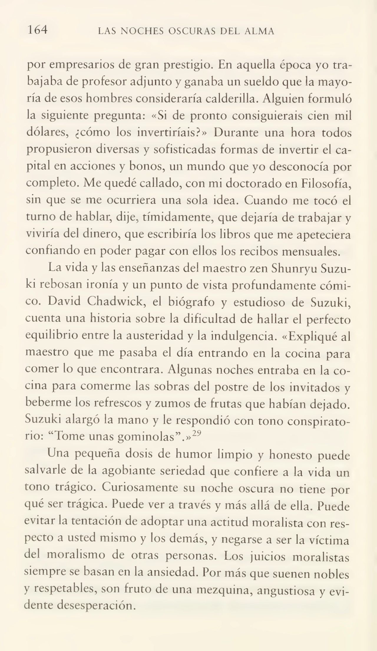 164 LAS NOCHES OSCURAS DEL ALMA
por empresarios de gran prestigio. En aquella época yo tra¬
bajaba de profesor adjunto y ganaba un sueldo que la mayo¬
ría de esos hombres consideraría calderilla. Alguien formuló
la siguiente pregunta: «Si de pronto consiguierais cien mil
dólares, ¿cómo los invertiríais?» Durante una hora todos
propusieron diversas y sofisticadas formas de invertir el ca¬
pital en acciones y bonos, un mundo que yo desconocía por
completo. Me quedé callado, con mi doctorado en Filosofía,
sin que se me ocurriera una sola idea. Cuando me tocó el
turno de hablar, dije, tímidamente, que dejaría de trabajar y
viviría del dinero, que escribiría los libros que me apeteciera
confiando en poder pagar con ellos los recibos mensuales.
La vida y las enseñanzas del maestro zen Shunryu Suzu¬
ki rebosan ironía y un punto de vista profundamente cómi¬
co. David Chadwick, el biógrafo y estudioso de Suzuki,
cuenta una historia sobre la dificultad de hallar el perfecto
equilibrio entre la austeridad y la indulgencia. «Expliqué al
maestro que me pasaba el día entrando en la cocina para
comer lo que encontrara. Algunas noches entraba en la co¬
cina para comerme las sobras del postre de los invitados y
beberme los refrescos y zumos de frutas que habían dejado.
Suzuki alargó la mano y le respondió con tono conspiratorio: “Tome unas gominolas”.»29
Una pequeña dosis de humor limpio y honesto puede
salvarle de la agobiante seriedad que confiere a la vida un
tono trágico. Curiosamente su noche oscura no tiene por
qué ser trágica. Puede ver a través y más allá de ella. Puede
evitar la tentación de adoptar una actitud moralista con res¬
pecto a usted mismo y los demás, y negarse a ser la víctima
del moralismo de otras personas. Los juicios moralistas
siempre se basan en la ansiedad. Por más que suenen nobles
y respetables, son fruto de una mezquina, angustiosa y evi¬
dente desesperación.