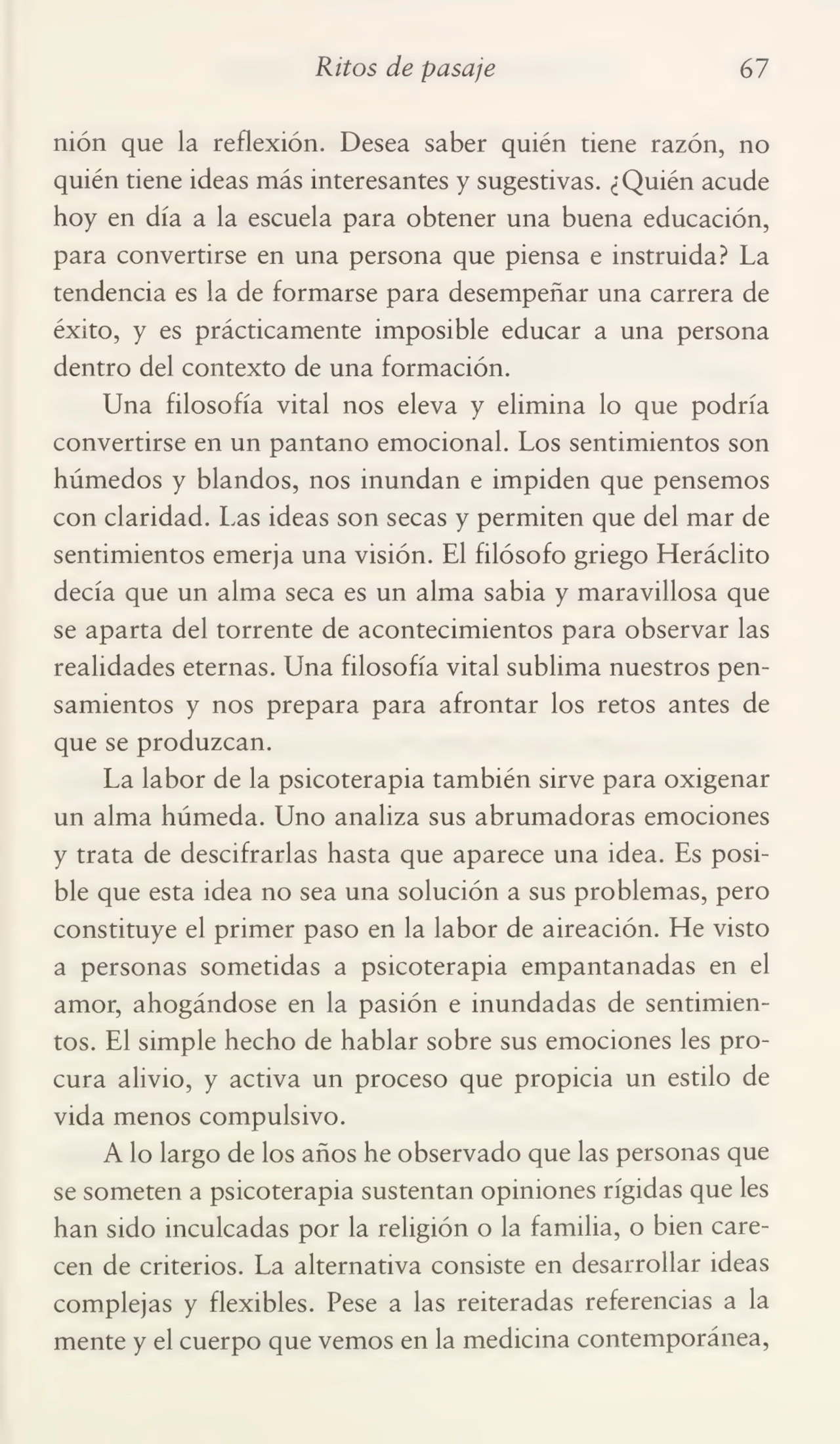Ritos de pasaje 67
nión que la reflexión. Desea saber quién tiene razón, no
quién tiene ideas más interesantes y sugestivas. ¿Quién acude
hoy en día a la escuela para obtener una buena educación,
para convertirse en una persona que piensa e instruida? La
tendencia es la de formarse para desempeñar una carrera de
éxito, y es prácticamente imposible educar a una persona
dentro del contexto de una formación.
Una filosofía vital nos eleva y elimina lo que podría
convertirse en un pantano emocional. Los sentimientos son
húmedos y blandos, nos inundan e impiden que pensemos
con claridad. Las ideas son secas y permiten que del mar de
sentimientos emerja una visión. El filósofo griego Heráclito
decía que un alma seca es un alma sabia y maravillosa que
se aparta del torrente de acontecimientos para observar las
realidades eternas. Una filosofía vital sublima nuestros pen¬
samientos y nos prepara para afrontar los retos antes de
que se produzcan.
La labor de la psicoterapia también sirve para oxigenar
un alma húmeda. Uno analiza sus abrumadoras emociones
y trata de descifrarlas hasta que aparece una idea. Es posi¬
ble que esta idea no sea una solución a sus problemas, pero
constituye el primer paso en la labor de aireación. He visto
a personas sometidas a psicoterapia empantanadas en el
amor, ahogándose en la pasión e inundadas de sentimien¬
tos. El simple hecho de hablar sobre sus emociones les pro¬
cura alivio, y activa un proceso que propicia un estilo de
vida menos compulsivo.
A lo largo de los años he observado que las personas que
se someten a psicoterapia sustentan opiniones rígidas que les
han sido inculcadas por la religión o la familia, o bien care¬
cen de criterios. La alternativa consiste en desarrollar ideas
complejas y flexibles. Pese a las reiteradas referencias a la
mente y el cuerpo que vemos en la medicina contemporánea,