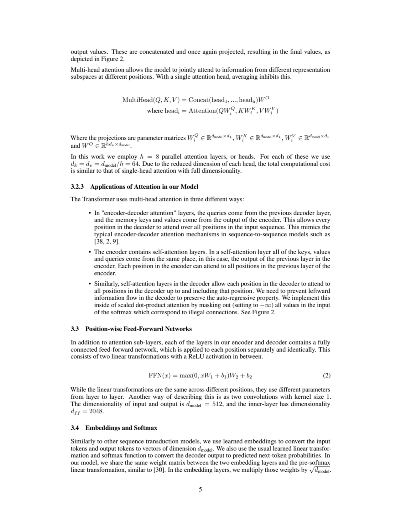 output values. These are concatenated and once again projected, resulting in the final values, as
depicted in Figure 2.
Multi-head attention allows the model to jointly attend to information from different representation
subspaces at different positions. With a single attention head, averaging inhibits this.
MultiHead(Q, K, V ) = Concat(head1, ..., headh)WO
where headi = Attention(QWQ
i
, KW K
i
, V WV
i
)
Where the projections are parameter matrices W
Q
i ∈ R
dmodel×dk , W K
i ∈ R
dmodel×dk , WV
i ∈ R
dmodel×dv
and WO ∈ R
hdv×dmodel
.
In this work we employ h = 8 parallel attention layers, or heads. For each of these we use
dk = dv = dmodel/h = 64. Due to the reduced dimension of each head, the total computational cost
is similar to that of single-head attention with full dimensionality.
3.2.3 Applications of Attention in our Model
The Transformer uses multi-head attention in three different ways:
• In "encoder-decoder attention" layers, the queries come from the previous decoder layer,
and the memory keys and values come from the output of the encoder. This allows every
position in the decoder to attend over all positions in the input sequence. This mimics the
typical encoder-decoder attention mechanisms in sequence-to-sequence models such as
[38, 2, 9].
• The encoder contains self-attention layers. In a self-attention layer all of the keys, values
and queries come from the same place, in this case, the output of the previous layer in the
encoder. Each position in the encoder can attend to all positions in the previous layer of the
encoder.
• Similarly, self-attention layers in the decoder allow each position in the decoder to attend to
all positions in the decoder up to and including that position. We need to prevent leftward
information flow in the decoder to preserve the auto-regressive property. We implement this
inside of scaled dot-product attention by masking out (setting to −∞) all values in the input
of the softmax which correspond to illegal connections. See Figure 2.
3.3 Position-wise Feed-Forward Networks
In addition to attention sub-layers, each of the layers in our encoder and decoder contains a fully
connected feed-forward network, which is applied to each position separately and identically. This
consists of two linear transformations with a ReLU activation in between.
FFN(x) = max(0, xW1 + b1)W2 + b2 (2)
While the linear transformations are the same across different positions, they use different parameters
from layer to layer. Another way of describing this is as two convolutions with kernel size 1.
The dimensionality of input and output is dmodel = 512, and the inner-layer has dimensionality
df f = 2048.
3.4 Embeddings and Softmax
Similarly to other sequence transduction models, we use learned embeddings to convert the input
tokens and output tokens to vectors of dimension dmodel. We also use the usual learned linear transformation and softmax function to convert the decoder output to predicted next-token probabilities. In
our model, we share the same weight matrix between the two embedding layers and the pre-softmax
linear transformation, similar to [30]. In the embedding layers, we multiply those weights by √dmodel.
5