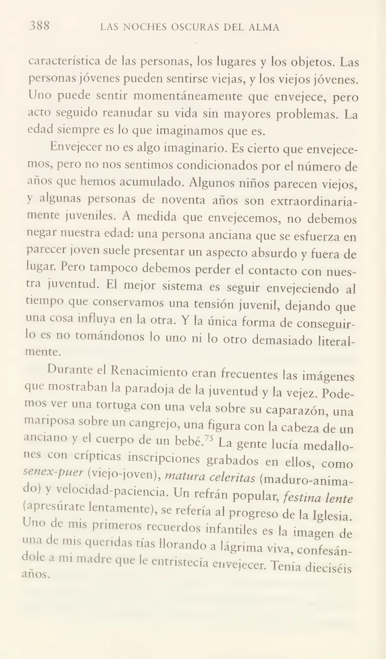 388 LAS NOCHES OSCURAS DEL ALMA
característica de las personas, los lugares y los objetos. Las
personas jóvenes pueden sentirse viejas, y los viejos jóvenes.
Uno puede sentir momentáneamente que envejece, pero
acto seguido reanudar su vida sin mayores problemas. La
edad siempre es lo que imaginamos que es.
Envejecer no es algo imaginario. Es cierto que envejecemos, pero no nos sentimos condicionados por el número de
años que hemos acumulado. Algunos niños parecen viejos,
y algunas personas de noventa años son extraordinaria¬
mente juveniles. A medida que envejecemos, no debemos
negai nuestia edad: una persona anciana que se esfuerza en
parecer joven suele presentar un aspecto absurdo y fuera de
lugar, f ero tampoco debemos perder el contacto con nues¬
tra juventud. El mejor sistema es seguir envejeciendo al
tiempo que conservamos una tensión juvenil, dejando que
una cosa influya en la otra. Y la única forma de conseguir¬
lo es no tomándonos lo uno ni lo otro demasiado literal¬
mente.
Durante el Renacimiento eran frecuentes las imágenes
que mostraban la paradoja de la juventud y la vejez Pode¬
mos ver una tortuga con una vela sobre su caparazón, una
mariposa sobre un cangrejo, una figura con la cabeza de un
anciano y el cuerpo de un bebé.75 La gente lucía medallo¬
nes con crípticas inscripciones grabados en ellos, como
senex-puer (viejo-joven), matura celeritas (maduro-animado) y velocidad-paciencia. Un refrán popular, festina lente
apresúrate lentamente), se refería al progreso de la Iglesia
Uno de mis primeros recuerdos infantiles es la imagen de
una de mis queridas tías llorando a lágrima viva, confesán-
. ? 6 3 mi madre que le entr*stecía envejecer. Tenía dieciséis
anos.