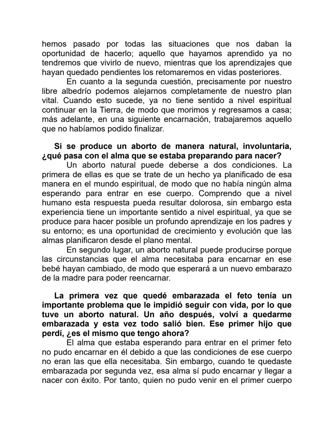 hemos pasado por todas las situaciones que nos daban la
oportunidad de hacerlo; aquello que hayamos aprendido ya no
tendremos que vivirlo de nuevo, mientras que los aprendizajes que
hayan quedado pendientes los retomaremos en vidas posteriores.
En cuanto a la segunda cuestión, precisamente por nuestro
libre albedrío podemos alejarnos completamente de nuestro plan
vital. Cuando esto sucede, ya no tiene sentido a nivel espiritual
continuar en la Tierra, de modo que morimos y regresamos a casa;
más adelante, en una siguiente encarnación, trabajaremos aquello
que no habíamos podido finalizar.
Si se produce un aborto de manera natural, involuntaria,
¿qué pasa con el alma que se estaba preparando para nacer?
Un aborto natural puede deberse a dos condiciones. La
primera de ellas es que se trate de un hecho ya planificado de esa
manera en el mundo espiritual, de modo que no había ningún alma
esperando para entrar en ese cuerpo. Comprendo que a nivel
humano esta respuesta pueda resultar dolorosa, sin embargo esta
experiencia tiene un importante sentido a nivel espiritual, ya que se
produce para hacer posible un profundo aprendizaje en los padres y
su entorno; es una oportunidad de crecimiento y evolución que las
almas planificaron desde el plano mental.
En segundo lugar, un aborto natural puede producirse porque
las circunstancias que el alma necesitaba para encarnar en ese
bebé hayan cambiado, de modo que esperará a un nuevo embarazo
de la madre para poder reencarnar.
La primera vez que quedé embarazada el feto tenía un
importante problema que le impidió seguir con vida, por lo que
tuve un aborto natural. Un año después, volví a quedarme
embarazada y esta vez todo salió bien. Ese primer hijo que
perdí, ¿es el mismo que tengo ahora?
El alma que estaba esperando para entrar en el primer feto
no pudo encarnar en él debido a que las condiciones de ese cuerpo
no eran las que ella necesitaba. Sin embargo, cuando te quedaste
embarazada por segunda vez, esa alma sí pudo encarnar y llegar a
nacer con éxito. Por tanto, quien no pudo venir en el primer cuerpo