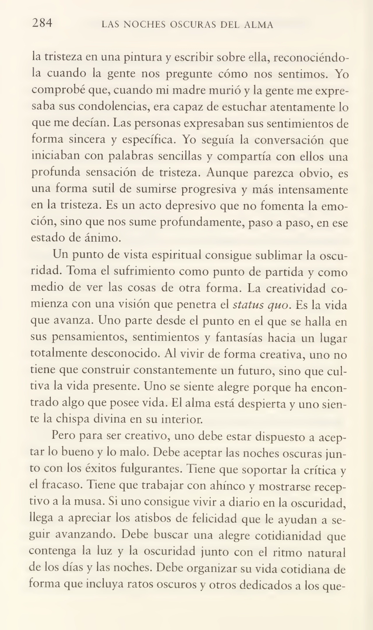 284 LAS NOCHES OSCURAS DEL ALMA
la tristeza en una pintura y escribir sobre ella, reconociéndo¬
la cuando la gente nos pregunte cómo nos sentimos. Yo
comprobé que, cuando mi madre murió y la gente me expre¬
saba sus condolencias, era capaz de estuchar atentamente lo
que me decían. Las personas expresaban sus sentimientos de
forma sincera y específica. Yo seguía la conversación que
iniciaban con palabras sencillas y compartía con ellos una
profunda sensación de tristeza. Aunque parezca obvio, es
una forma sutil de sumirse progresiva y más intensamente
en la tristeza. Es un acto depresivo que no fomenta la emo¬
ción, sino que nos sume profundamente, paso a paso, en ese
estado de ánimo.
Un punto de vista espiritual consigue sublimar la oscu¬
ridad. Toma el sufrimiento como punto de partida y como
medio de ver las cosas de otra forma. La creatividad co¬
mienza con una visión que penetra el status quo. Es la vida
que avanza. Uno parte desde el punto en el que se halla en
sus pensamientos, sentimientos y fantasías hacia un lugar
totalmente desconocido. Al vivir de forma creativa, uno no
tiene que construir constantemente un futuro, sino que cul¬
tiva la vida presente. Uno se siente alegre porque ha encon¬
trado algo que posee vida. El alma está despierta y uno sien¬
te la chispa divina en su interior.
Pero para ser creativo, uno debe estar dispuesto a acep¬
tar lo bueno y lo malo. Debe aceptar las noches oscuras jun¬
to con los éxitos fulgurantes. Tiene que soportar la crítica y
el fracaso. Tiene que trabajar con ahínco y mostrarse recep¬
tivo a la musa. Si uno consigue vivir a diario en la oscuridad,
llega a apreciar los atisbos de felicidad que le ayudan a se¬
guir avanzando. Debe buscar una alegre cotidianidad que
contenga la luz y la oscuridad junto con el ritmo natural
de los días y las noches. Debe organizar su vida cotidiana de
forma que incluya ratos oscuros y otros dedicados a los que-