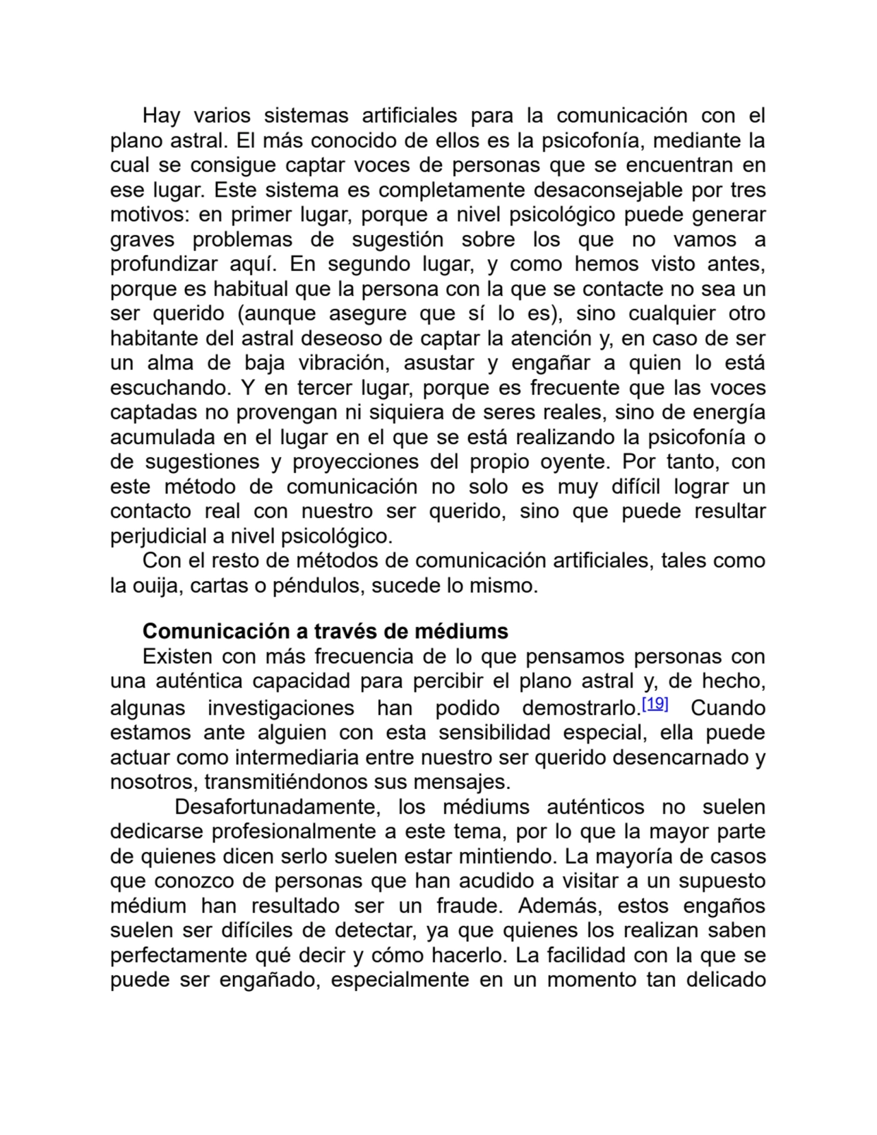 Hay varios sistemas artificiales para la comunicación con el
plano astral. El más conocido de ellos es la psicofonía, mediante la
cual se consigue captar voces de personas que se encuentran en
ese lugar. Este sistema es completamente desaconsejable por tres
motivos: en primer lugar, porque a nivel psicológico puede generar
graves problemas de sugestión sobre los que no vamos a
profundizar aquí. En segundo lugar, y como hemos visto antes,
porque es habitual que la persona con la que se contacte no sea un
ser querido (aunque asegure que sí lo es), sino cualquier otro
habitante del astral deseoso de captar la atención y, en caso de ser
un alma de baja vibración, asustar y engañar a quien lo está
escuchando. Y en tercer lugar, porque es frecuente que las voces
captadas no provengan ni siquiera de seres reales, sino de energía
acumulada en el lugar en el que se está realizando la psicofonía o
de sugestiones y proyecciones del propio oyente. Por tanto, con
este método de comunicación no solo es muy difícil lograr un
contacto real con nuestro ser querido, sino que puede resultar
perjudicial a nivel psicológico.
Con el resto de métodos de comunicación artificiales, tales como
la ouija, cartas o péndulos, sucede lo mismo.
Comunicación a través de médiums
Existen con más frecuencia de lo que pensamos personas con
una auténtica capacidad para percibir el plano astral y, de hecho,
algunas investigaciones han podido demostrarlo.[19] Cuando
estamos ante alguien con esta sensibilidad especial, ella puede
actuar como intermediaria entre nuestro ser querido desencarnado y
nosotros, transmitiéndonos sus mensajes.
Desafortunadamente, los médiums auténticos no suelen
dedicarse profesionalmente a este tema, por lo que la mayor parte
de quienes dicen serlo suelen estar mintiendo. La mayoría de casos
que conozco de personas que han acudido a visitar a un supuesto
médium han resultado ser un fraude. Además, estos engaños
suelen ser difíciles de detectar, ya que quienes los realizan saben
perfectamente qué decir y cómo hacerlo. La facilidad con la que se
puede ser engañado, especialmente en un momento tan delicado