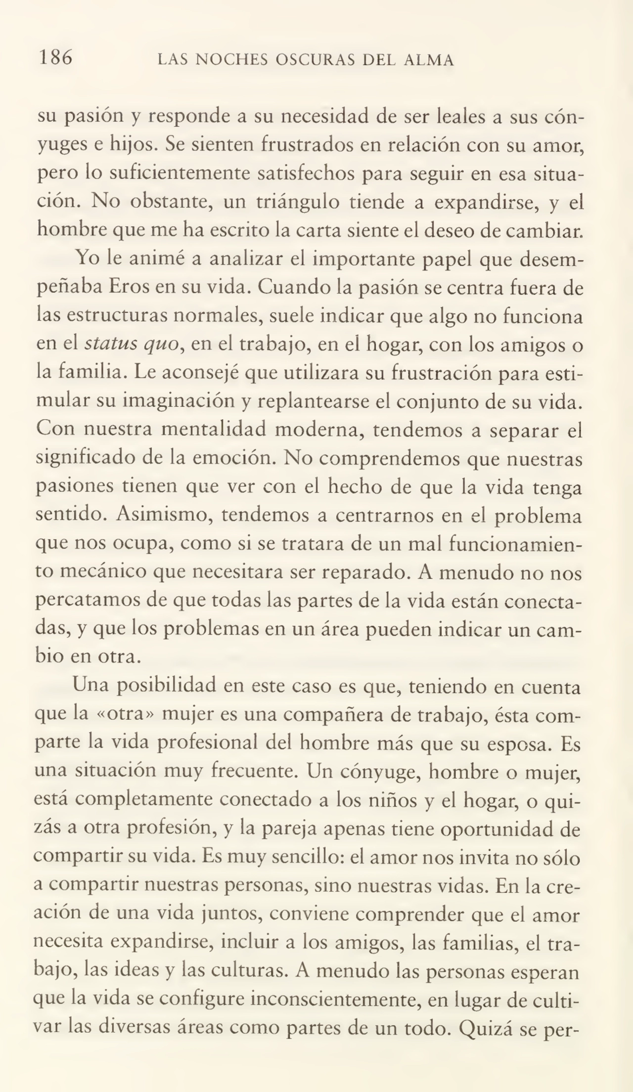 186 LAS NOCHES OSCURAS DEL ALMA
su pasión y responde a su necesidad de ser leales a sus cón¬
yuges e hijos. Se sienten frustrados en relación con su amor,
pero lo suficientemente satisfechos para seguir en esa situa¬
ción. No obstante, un triángulo tiende a expandirse, y el
hombre que me ha escrito la carta siente el deseo de cambiar.
Yo le animé a analizar el importante papel que desem¬
peñaba Eros en su vida. Cuando la pasión se centra fuera de
las estructuras normales, suele indicar que algo no funciona
en el status quo, en el trabajo, en el hogar, con los amigos o
la familia. Le aconsejé que utilizara su frustración para esti¬
mular su imaginación y replantearse el conjunto de su vida.
Con nuestra mentalidad moderna, tendemos a separar el
significado de la emoción. No comprendemos que nuestras
pasiones tienen que ver con el hecho de que la vida tenga
sentido. Asimismo, tendemos a centrarnos en el problema
que nos ocupa, como si se tratara de un mal funcionamien¬
to mecánico que necesitara ser reparado. A menudo no nos
percatamos de que todas las partes de la vida están conecta¬
das, y que los problemas en un área pueden indicar un cam¬
bio en otra.
Una posibilidad en este caso es que, teniendo en cuenta
que la «otra» mujer es una compañera de trabajo, ésta com¬
parte la vida profesional del hombre más que su esposa. Es
una situación muy frecuente. Un cónyuge, hombre o mujer,
está completamente conectado a los niños y el hogar, o qui¬
zás a otra profesión, y la pareja apenas tiene oportunidad de
compartir su vida. Es muy sencillo: el amor nos invita no sólo
a compartir nuestras personas, sino nuestras vidas. En la cre¬
ación de una vida juntos, conviene comprender que el amor
necesita expandirse, incluir a los amigos, las familias, el tra¬
bajo, las ideas y las culturas. A menudo las personas esperan
que la vida se configure inconscientemente, en lugar de culti¬
var las diversas áreas como partes de un todo. Quizá se per-