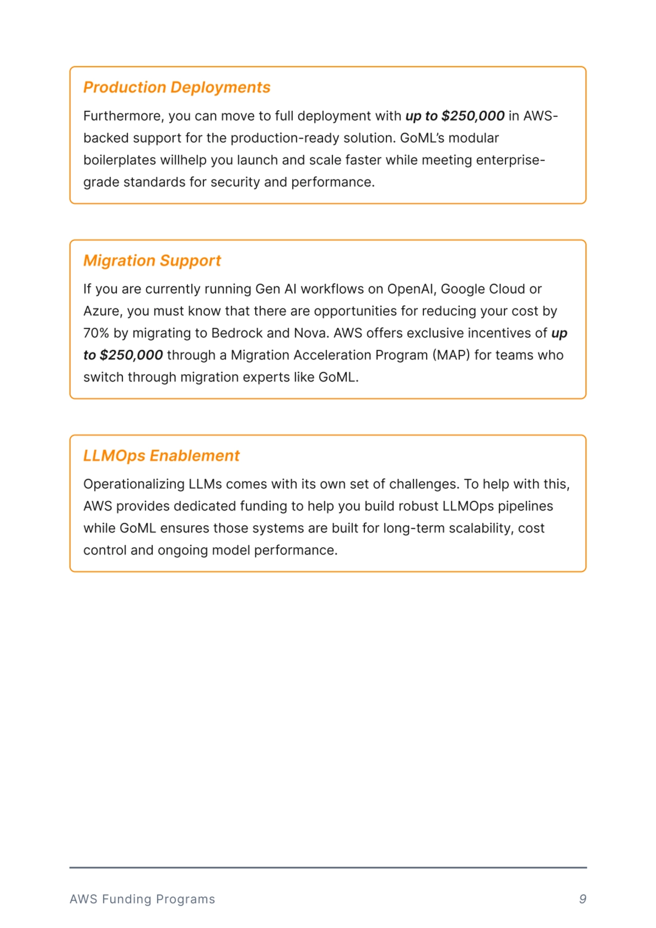 Operationalizing LLMs comes with its own set of challenges. To help with this, 
AWS provides dedicated funding to help you build robust LLMOps pipelines 
while GoML ensures those systems are built for long-term scalability, cost 
control and ongoing model performance. 
LLMOps Enablement
AWS Funding Programs 9
Furthermore, you can move to full deployment with up to $250,000 in AWSbacked support for the production-ready solution. GoML’s modular 
boilerplates willhelp you launch and scale faster while meeting enterprisegrade standards for security and performance. 
Production Deployments
If you are currently running Gen AI workflows on OpenAI, Google Cloud or 
Azure, you must know that there are opportunities for reducing your cost by 
70% by migrating to Bedrock and Nova. AWS offers exclusive incentives of up 
to $250,000 through a Migration Acceleration Program (MAP) for teams who 
switch through migration experts like GoML.
Migration Support 