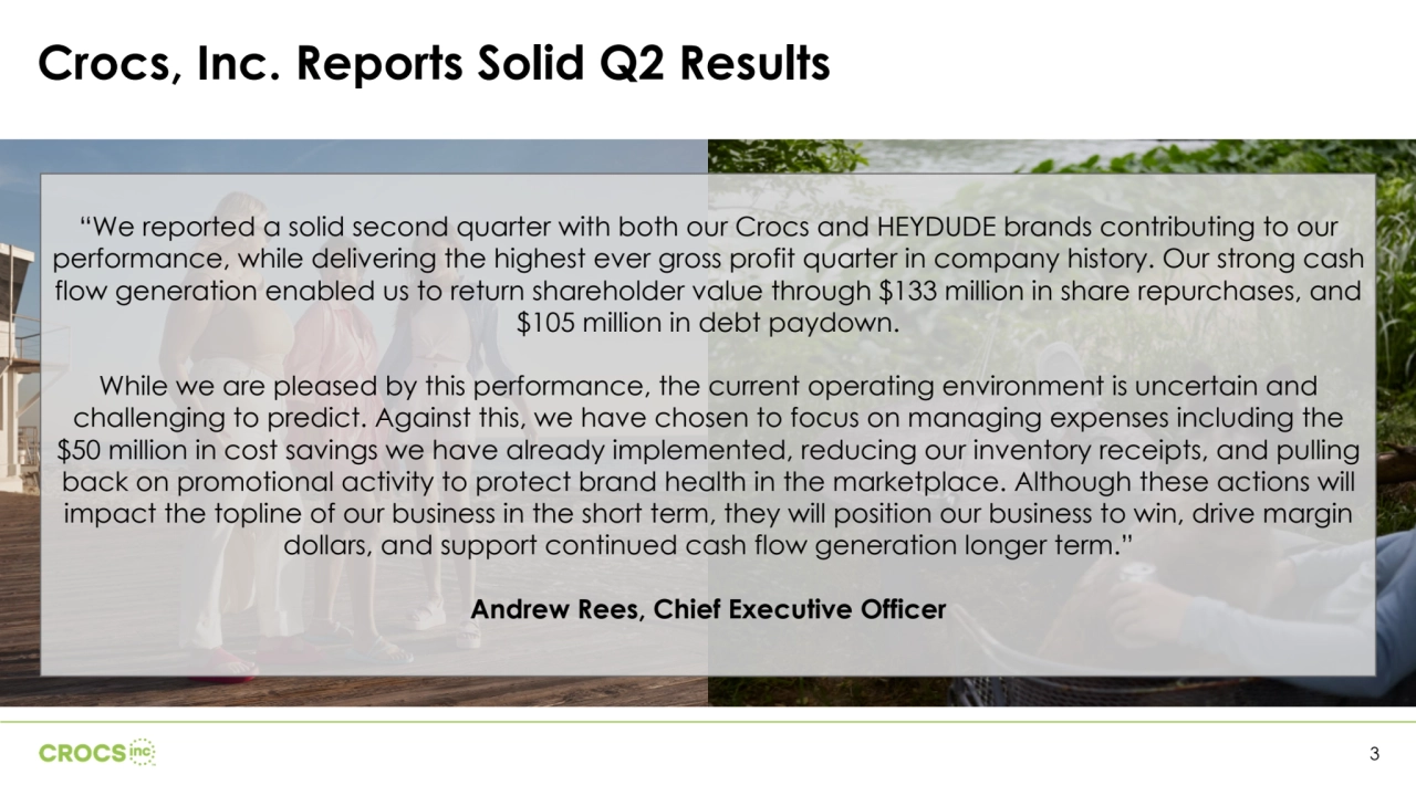 3
“We reported a solid second quarter with both our Crocs and HEYDUDE brands contributing to our 
performance, while delivering the highest ever gross profit quarter in company history. Our strong cash 
flow generation enabled us to return shareholder value through $133 million in share repurchases, and 
$105 million in debt paydown.
While we are pleased by this performance, the current operating environment is uncertain and 
challenging to predict. Against this, we have chosen to focus on managing expenses including the 
$50 million in cost savings we have already implemented, reducing our inventory receipts, and pulling 
back on promotional activity to protect brand health in the marketplace. Although these actions will 
impact the topline of our business in the short term, they will position our business to win, drive margin 
dollars, and support continued cash flow generation longer term.” 
Andrew Rees, Chief Executive Officer
Crocs, Inc. Reports Solid Q2 Results 