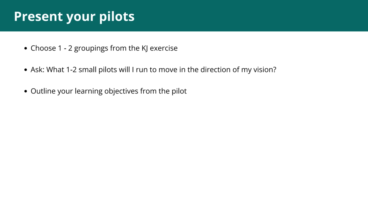 1
Present your pilots
Choose 1 - 2 groupings from the KJ exercise
Ask: What 1-2 small pilots wil…