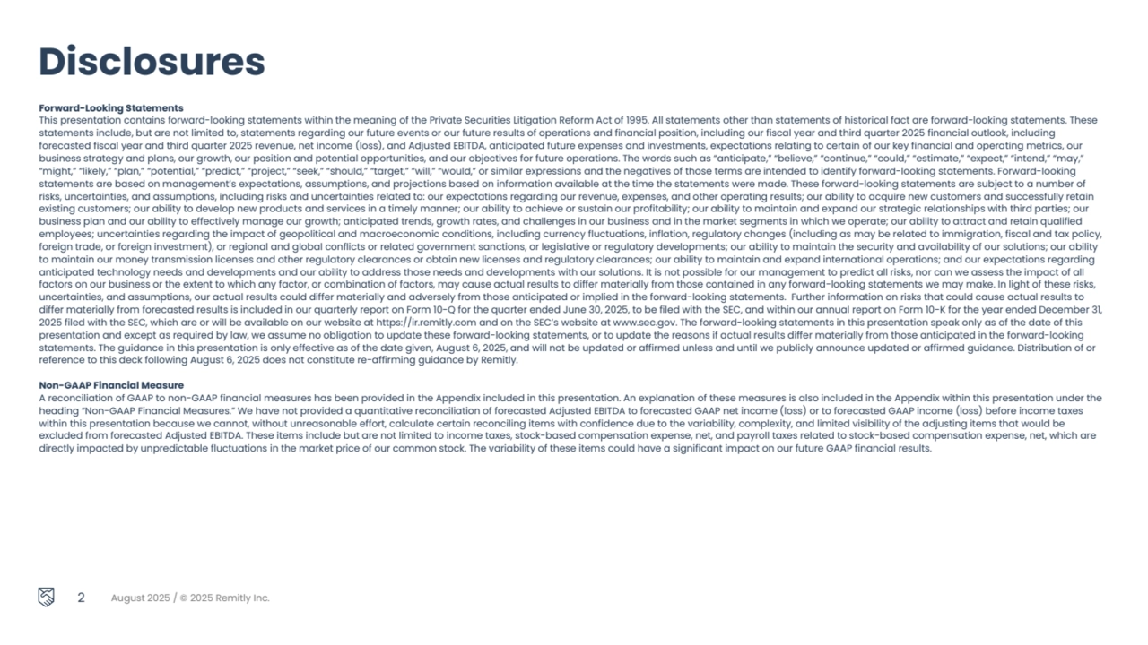 2 August 2025 / © 2025 Remitly Inc.
Forward-Looking Statements
This presentation contains forward-looking statements within the meaning of the Private Securities Litigation Reform Act of 1995. All statements other than statements of historical fact are forward-looking statements. These 
statements include, but are not limited to, statements regarding our future events or our future results of operations and financial position, including our fiscal year and third quarter 2025 financial outlook, including 
forecasted fiscal year and third quarter 2025 revenue, net income (loss), and Adjusted EBITDA, anticipated future expenses and investments, expectations relating to certain of our key financial and operating metrics, our 
business strategy and plans, our growth, our position and potential opportunities, and our objectives for future operations. The words such as “anticipate,” “believe,” “continue,” “could,” “estimate,” “expect,” “intend,” “may,” 
“might,” “likely,” “plan,” “potential,” “predict,” “project,” “seek,” “should,” “target,” “will,” “would,” or similar expressions and the negatives of those terms are intended to identify forward-looking statements. Forward-looking 
statements are based on management’s expectations, assumptions, and projections based on information available at the time the statements were made. These forward-looking statements are subject to a number of 
risks, uncertainties, and assumptions, including risks and uncertainties related to: our expectations regarding our revenue, expenses, and other operating results; our ability to acquire new customers and successfully retain 
existing customers; our ability to develop new products and services in a timely manner; our ability to achieve or sustain our profitability; our ability to maintain and expand our strategic relationships with third parties; our 
business plan and our ability to effectively manage our growth; anticipated trends, growth rates, and challenges in our business and in the market segments in which we operate; our ability to attract and retain qualified 
employees; uncertainties regarding the impact of geopolitical and macroeconomic conditions, including currency fluctuations, inflation, regulatory changes (including as may be related to immigration, fiscal and tax policy, 
foreign trade, or foreign investment), or regional and global conflicts or related government sanctions, or legislative or regulatory developments; our ability to maintain the security and availability of our solutions; our ability 
to maintain our money transmission licenses and other regulatory clearances or obtain new licenses and regulatory clearances; our ability to maintain and expand international operations; and our expectations regarding 
anticipated technology needs and developments and our ability to address those needs and developments with our solutions. It is not possible for our management to predict all risks, nor can we assess the impact of all 
factors on our business or the extent to which any factor, or combination of factors, may cause actual results to differ materially from those contained in any forward-looking statements we may make. In light of these risks, 
uncertainties, and assumptions, our actual results could differ materially and adversely from those anticipated or implied in the forward-looking statements. Further information on risks that could cause actual results to 
differ materially from forecasted results is included in our quarterly report on Form 10-Q for the quarter ended June 30, 2025, to be filed with the SEC, and within our annual report on Form 10-K for the year ended December 31, 
2025 filed with the SEC, which are or will be available on our website at https://ir.remitly.com and on the SEC’s website at www.sec.gov. The forward-looking statements in this presentation speak only as of the date of this 
presentation and except as required by law, we assume no obligation to update these forward-looking statements, or to update the reasons if actual results differ materially from those anticipated in the forward-looking 
statements. The guidance in this presentation is only effective as of the date given, August 6, 2025, and will not be updated or affirmed unless and until we publicly announce updated or affirmed guidance. Distribution of or 
reference to this deck following August 6, 2025 does not constitute re-affirming guidance by Remitly. 
Non-GAAP Financial Measure
A reconciliation of GAAP to non-GAAP financial measures has been provided in the Appendix included in this presentation. An explanation of these measures is also included in the Appendix within this presentation under the 
heading “Non-GAAP Financial Measures.” We have not provided a quantitative reconciliation of forecasted Adjusted EBITDA to forecasted GAAP net income (loss) or to forecasted GAAP income (loss) before income taxes 
within this presentation because we cannot, without unreasonable effort, calculate certain reconciling items with confidence due to the variability, complexity, and limited visibility of the adjusting items that would be 
excluded from forecasted Adjusted EBITDA. These items include but are not limited to income taxes, stock-based compensation expense, net, and payroll taxes related to stock-based compensation expense, net, which are 
directly impacted by unpredictable fluctuations in the market price of our common stock. The variability of these items could have a significant impact on our future GAAP financial results. 
Disclosures