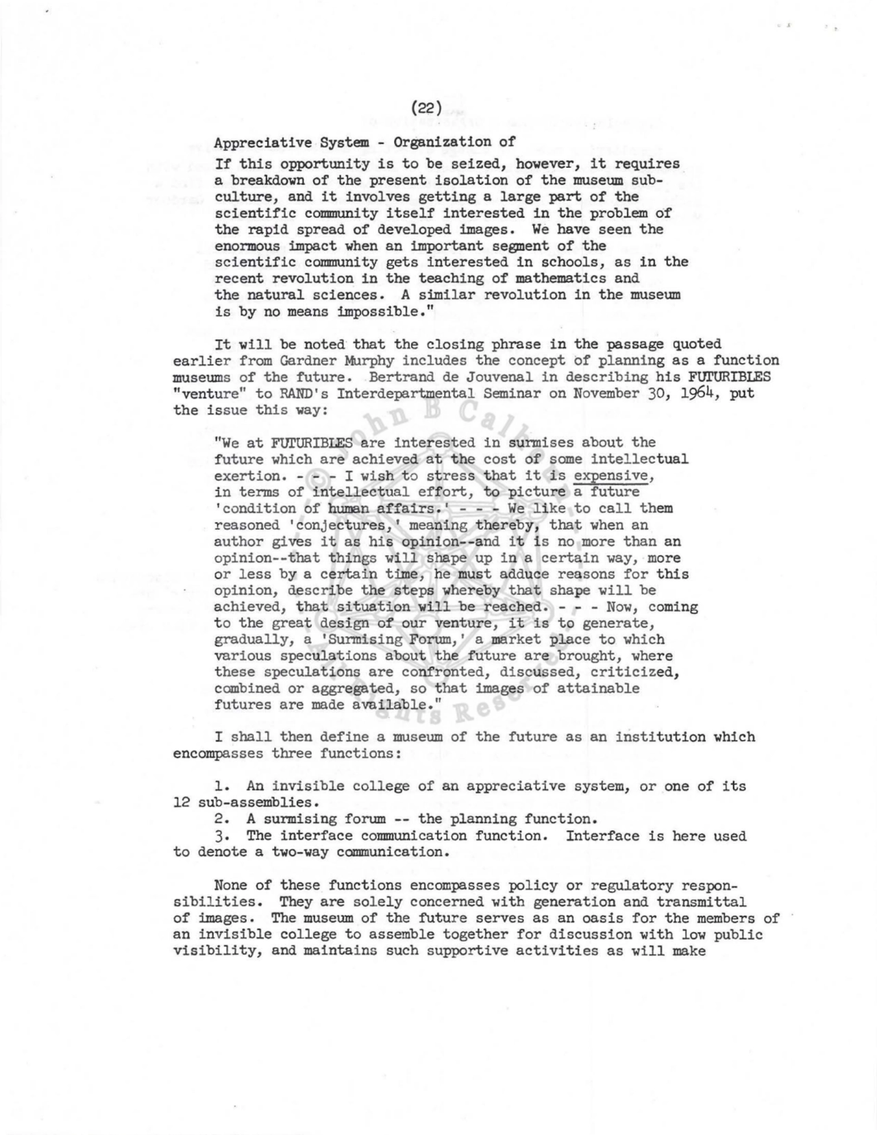 (22) 
Appreciative System - Organization of 
If this opportunity is to be seized, however, it requires 
a breakdown of the present isolation of the museum subculture, and it involves getting a large part of the 
scientific collDIIUility itself interested in the problem of 
the rapid spread of developed images. We have seen the 
enormous impact when an important segment of the 
scientific community gets interested in schools, as in the 
recent revolution in the teaching of mathematics and 
the natural sciences. A similar revolution in the museum 
is by no means impossible." 
It will be noted· that the closing phrase in the passage quoted 
earlier from Gardner Murphy includes the concept of planning as a function 
museums of the future. Bertrand de Jouvenal in describing his FUI'URIBLES 
"venture" to RAND's Interdepartmental Seminar on November 30, 1964, put 
the issue this way: 
"We at FUrURIBLES are interested in surmises about the 
future which are achieved at the cost of some intellectual 
exertion, - - - I wish to stress that it is expensive, 
in terms of intellectual effort, to picture a future 
'condition of human affairs.' - - - We like to call them 
reasoned 'conjectures,' meaning thereby, that when an 
author gives it as his opinion--and it is no more than an 
opinion--that things will shape up in a certain way, more 
or less by a certain time, he must adduce reasons for this 
opinion, describe the steps whereby that shape will be 
achieved, that situation will be reached. - - - Now, coming 
to the great design of our venture, it is to generate, 
gradually, a 'Surmising Forum,' a market place to which 
various speculations about the future are brought, where 
these speculations are confronted, discussed, criticized, 
combined or aggregated, so that images of attainable 
futures are made available." 
I shall then define a museum of the future as an institution which 
encompasses three functions: 
1. An invisible college of an appreciative system, or one of its 
12 sub-assemblies. 
2. A surmising forum -- the planning function. 
3. The interface communication function. Interface is here used 
to denote a two-way communication. 
None of these functions encompasses policy or regulatory responsibilities. They are solely concerned with generation and transmittal 
of images. The museum of the future serves as an oasis for the members of 
an invisible college to assemble together for discussion with low public 
visibility, and maintains such supportive activities as will make 