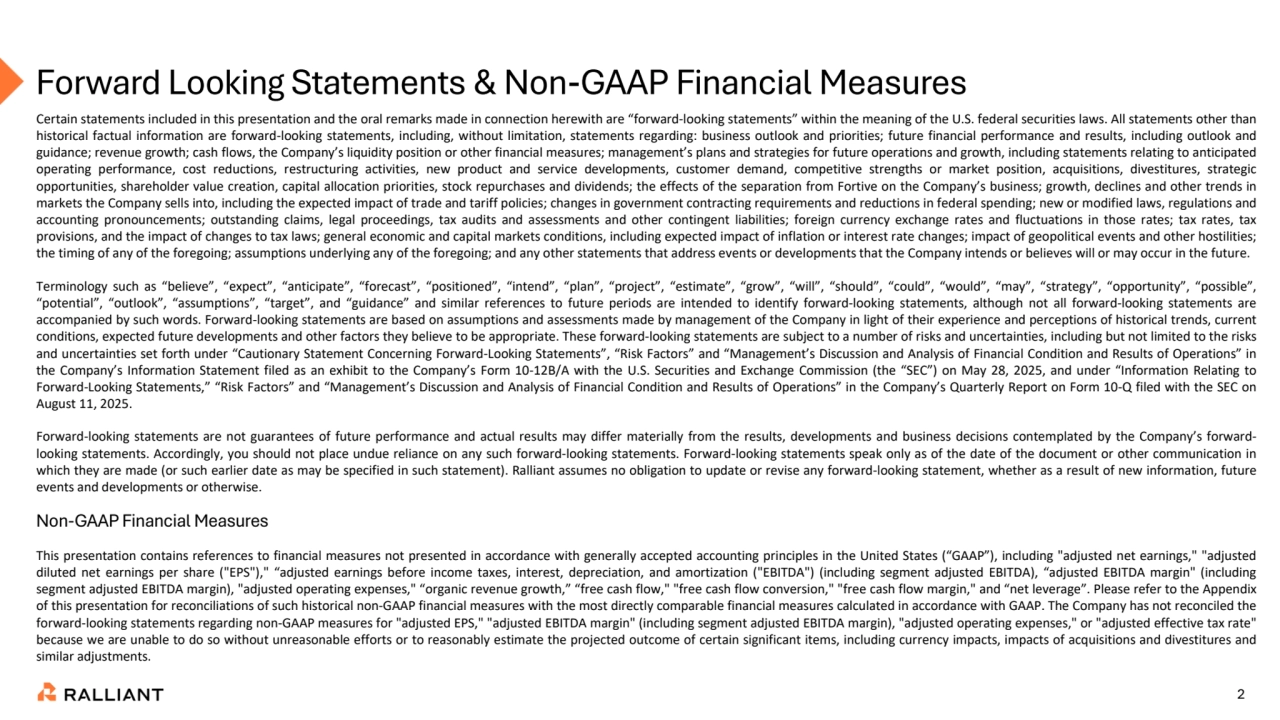 2
Forward Looking Statements & Non-GAAP Financial Measures
Certain statements included in this presentation and the oral remarks made in connection herewith are “forward-looking statements” within the meaning of the U.S. federal securities laws. All statements other than
historical factual information are forward-looking statements, including, without limitation, statements regarding: business outlook and priorities; future financial performance and results, including outlook and
guidance; revenue growth; cash flows, the Company’s liquidity position or other financial measures; management’s plans and strategies for future operations and growth, including statements relating to anticipated
operating performance, cost reductions, restructuring activities, new product and service developments, customer demand, competitive strengths or market position, acquisitions, divestitures, strategic
opportunities, shareholder value creation, capital allocation priorities, stock repurchases and dividends; the effects of the separation from Fortive on the Company’s business; growth, declines and other trends in
markets the Company sells into, including the expected impact of trade and tariff policies; changes in government contracting requirements and reductions in federal spending; new or modified laws, regulations and
accounting pronouncements; outstanding claims, legal proceedings, tax audits and assessments and other contingent liabilities; foreign currency exchange rates and fluctuations in those rates; tax rates, tax
provisions, and the impact of changes to tax laws; general economic and capital markets conditions, including expected impact of inflation or interest rate changes; impact of geopolitical events and other hostilities;
the timing of any of the foregoing; assumptions underlying any of the foregoing; and any other statements that address events or developments that the Company intends or believes will or may occur in the future.
Terminology such as “believe”, “expect”, “anticipate”, “forecast”, “positioned”, “intend”, “plan”, “project”, “estimate”, “grow”, “will”, “should”, “could”, “would”, “may”, “strategy”, “opportunity”, “possible”,
“potential”, “outlook”, “assumptions”, “target”, and “guidance” and similar references to future periods are intended to identify forward-looking statements, although not all forward-looking statements are
accompanied by such words. Forward-looking statements are based on assumptions and assessments made by management of the Company in light of their experience and perceptions of historical trends, current
conditions, expected future developments and other factors they believe to be appropriate. These forward-looking statements are subject to a number of risks and uncertainties, including but not limited to the risks
and uncertainties set forth under “Cautionary Statement Concerning Forward-Looking Statements”, “Risk Factors” and “Management’s Discussion and Analysis of Financial Condition and Results of Operations” in
the Company’s Information Statement filed as an exhibit to the Company’s Form 10-12B/A with the U.S. Securities and Exchange Commission (the “SEC”) on May 28, 2025, and under “Information Relating to
Forward-Looking Statements,” “Risk Factors” and “Management’s Discussion and Analysis of Financial Condition and Results of Operations” in the Company’s Quarterly Report on Form 10-Q filed with the SEC on
August 11, 2025.
Forward-looking statements are not guarantees of future performance and actual results may differ materially from the results, developments and business decisions contemplated by the Company’s forwardlooking statements. Accordingly, you should not place undue reliance on any such forward-looking statements. Forward-looking statements speak only as of the date of the document or other communication in
which they are made (or such earlier date as may be specified in such statement). Ralliant assumes no obligation to update or revise any forward-looking statement, whether as a result of new information, future
events and developments or otherwise.
This presentation contains references to financial measures not presented in accordance with generally accepted accounting principles in the United States (“GAAP”), including "adjusted net earnings," "adjusted
diluted net earnings per share ("EPS")," “adjusted earnings before income taxes, interest, depreciation, and amortization ("EBITDA") (including segment adjusted EBITDA), “adjusted EBITDA margin" (including
segment adjusted EBITDA margin), "adjusted operating expenses," “organic revenue growth,” “free cash flow," "free cash flow conversion," "free cash flow margin," and “net leverage”. Please refer to the Appendix
of this presentation for reconciliations of such historical non-GAAP financial measures with the most directly comparable financial measures calculated in accordance with GAAP. The Company has not reconciled the
forward-looking statements regarding non-GAAP measures for "adjusted EPS," "adjusted EBITDA margin" (including segment adjusted EBITDA margin), "adjusted operating expenses," or "adjusted effective tax rate"
because we are unable to do so without unreasonable efforts or to reasonably estimate the projected outcome of certain significant items, including currency impacts, impacts of acquisitions and divestitures and
similar adjustments.
Non-GAAP Financial Measures
