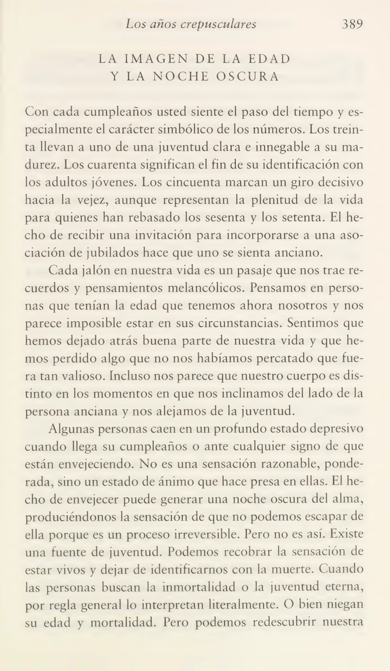 Los años crepusculares 389
LA IMAGEN DE LA EDAD
Y LA NOCHE OSCURA
Con cada cumpleaños usted siente el paso del tiempo y es¬
pecialmente el carácter simbólico de los números. Los trein¬
ta llevan a uno de una juventud clara e innegable a su ma¬
durez. Los cuarenta significan el fin de su identificación con
los adultos jóvenes. Los cincuenta marcan un giro decisivo
hacia la vejez, aunque representan la plenitud de la vida
para quienes han rebasado los sesenta y los setenta. El he¬
cho de recibir una invitación para incorporarse a una aso¬
ciación de jubilados hace que uno se sienta anciano.
Cada jalón en nuestra vida es un pasaje que nos trae re¬
cuerdos y pensamientos melancólicos. Pensamos en perso¬
nas que tenían la edad que tenemos ahora nosotros y nos
parece imposible estar en sus circunstancias. Sentimos que
hemos dejado atrás buena parte de nuestra vida y que he¬
mos perdido algo que no nos habíamos percatado que fue¬
ra tan valioso. Incluso nos parece que nuestro cuerpo es dis¬
tinto en los momentos en que nos inclinamos del lado de la
persona anciana y nos alejamos de la juventud.
Algunas personas caen en un profundo estado depresivo
cuando llega su cumpleaños o ante cualquier signo de que
están envejeciendo. No es una sensación razonable, ponde¬
rada, sino un estado de ánimo que hace presa en ellas. El he¬
cho de envejecer puede generar una noche oscura del alma,
produciéndonos la sensación de que no podemos escapar de
ella porque es un proceso irreversible. Pero no es así. Existe
una fuente de juventud. Podemos recobrar la sensación de
estar vivos y dejar de identificarnos con la muerte. Cuando
las personas buscan la inmortalidad o la juventud eterna,
por regla general lo interpretan literalmente. O bien niegan
su edad y mortalidad. Pero podemos redescubrir nuestra