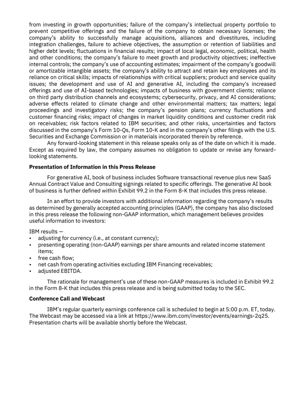 from investing in growth opportunities; failure of the company’s intellectual property portfolio to 
prevent competitive offerings and the failure of the company to obtain necessary licenses; the 
company’s ability to successfully manage acquisitions, alliances and divestitures, including 
integration challenges, failure to achieve objectives, the assumption or retention of liabilities and 
higher debt levels; fluctuations in financial results; impact of local legal, economic, political, health 
and other conditions; the company’s failure to meet growth and productivity objectives; ineffective 
internal controls; the company’s use of accounting estimates; impairment of the company’s goodwill 
or amortizable intangible assets; the company’s ability to attract and retain key employees and its 
reliance on critical skills; impacts of relationships with critical suppliers; product and service quality 
issues; the development and use of AI and generative AI, including the company's increased 
offerings and use of AI-based technologies; impacts of business with government clients; reliance 
on third party distribution channels and ecosystems; cybersecurity, privacy, and AI considerations; 
adverse effects related to climate change and other environmental matters; tax matters; legal 
proceedings and investigatory risks; the company’s pension plans; currency fluctuations and 
customer financing risks; impact of changes in market liquidity conditions and customer credit risk 
on receivables; risk factors related to IBM securities; and other risks, uncertainties and factors 
discussed in the company’s Form 10-Qs, Form 10-K and in the company’s other filings with the U.S. 
Securities and Exchange Commission or in materials incorporated therein by reference. 
Any forward-looking statement in this release speaks only as of the date on which it is made. 
Except as required by law, the company assumes no obligation to update or revise any forwardlooking statements.
Presentation of Information in this Press Release
For generative AI, book of business includes Software transactional revenue plus new SaaS 
Annual Contract Value and Consulting signings related to specific offerings. The generative AI book 
of business is further defined within Exhibit 99.2 in the Form 8-K that includes this press release.
In an effort to provide investors with additional information regarding the company’s results 
as determined by generally accepted accounting principles (GAAP), the company has also disclosed 
in this press release the following non-GAAP information, which management believes provides 
useful information to investors: 
IBM results —
• adjusting for currency (i.e., at constant currency);
• presenting operating (non-GAAP) earnings per share amounts and related income statement 
items;
• free cash flow;
• net cash from operating activities excluding IBM Financing receivables;
• adjusted EBITDA.
The rationale for management’s use of these non-GAAP measures is included in Exhibit 99.2 
in the Form 8-K that includes this press release and is being submitted today to the SEC.
Conference Call and Webcast
IBM’s regular quarterly earnings conference call is scheduled to begin at 5:00 p.m. ET, today. 
The Webcast may be accessed via a link at https://www.ibm.com/investor/events/earnings-2q25.
Presentation charts will be available shortly before the Webcast. 