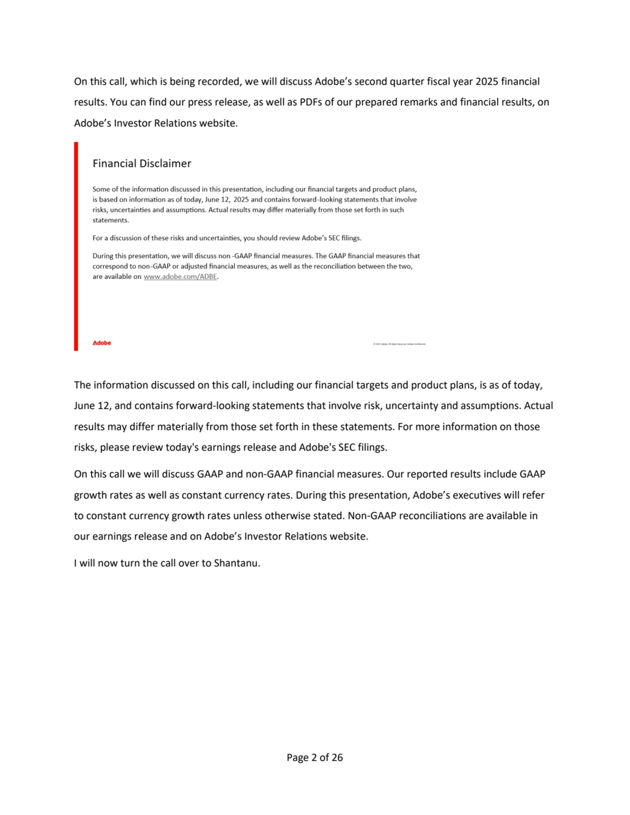Page 2 of 26
On this call, which is being recorded, we will discuss Adobe’s second quarter fiscal year 2025 financial 
results. You can find our press release, as well as PDFs of our prepared remarks and financial results, on 
Adobe’s Investor Relations website. 
The information discussed on this call, including our financial targets and product plans, is as of today, 
June 12, and contains forward-looking statements that involve risk, uncertainty and assumptions. Actual 
results may differ materially from those set forth in these statements. For more information on those 
risks, please review today's earnings release and Adobe's SEC filings. 
On this call we will discuss GAAP and non-GAAP financial measures. Our reported results include GAAP 
growth rates as well as constant currency rates. During this presentation, Adobe’s executives will refer 
to constant currency growth rates unless otherwise stated. Non-GAAP reconciliations are available in 
our earnings release and on Adobe’s Investor Relations website. 
I will now turn the call over to Shantanu.